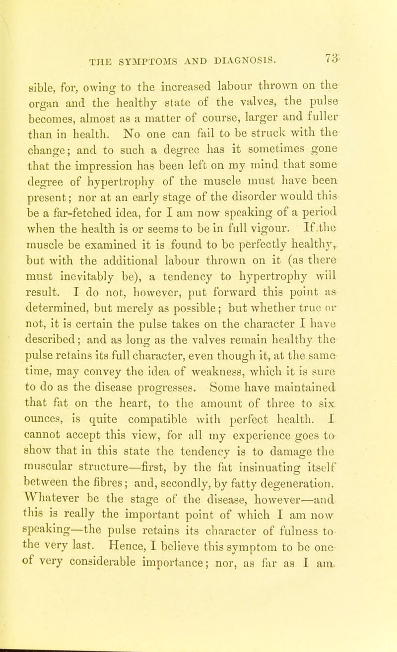 sible, for, owing to the increased labour thrown on the organ and the healthy state of the valves, the pulse becomes, almost as a matter of course, larger and fuller than in health. No one can fail to be struck with the change; and to such a degree has it sometimes gone that the impression has been left on my mind that some degree of hypertrophy of the muscle must have been present; nor at an early stage of the disorder would this be a far-fetched idea, for I am now speaking of a period when the health is or seems to be in full vigour. If the muscle be examined it is found to be perfectly healthy, but with the additional labour thrown on it (as there must inevitably be), a tendency to hypertrophy Avill result. I do not, however, put forAvard this point as determined, but merely as possible; but whether true or not, it is certain the pulse takes on the character I have described; and as long as the valves remain healthy the pulse retains its full character, even though it, at the same time, may convey the idea of weakness, which it is sure to do as the disease progresses. Some have maintained that fat on the heart, to the amount of three to six ounces, is quite compatible Avith perfect health. I cannot accept this vicAv, for all my experience goes to shoAv that in this state the tendency is to damage the muscular structure—first, by the fat insinuating itself between the fibres; and, secondly, by fatty degeneration. Whatever be the stage of the disease, hoAvever—and this is really the important point of Avhich I am noAV speaking—the pulse retains its character of fulness to the very last. Hence, I believe this symptom to be one of very considerable importance; nor, as far as I am.