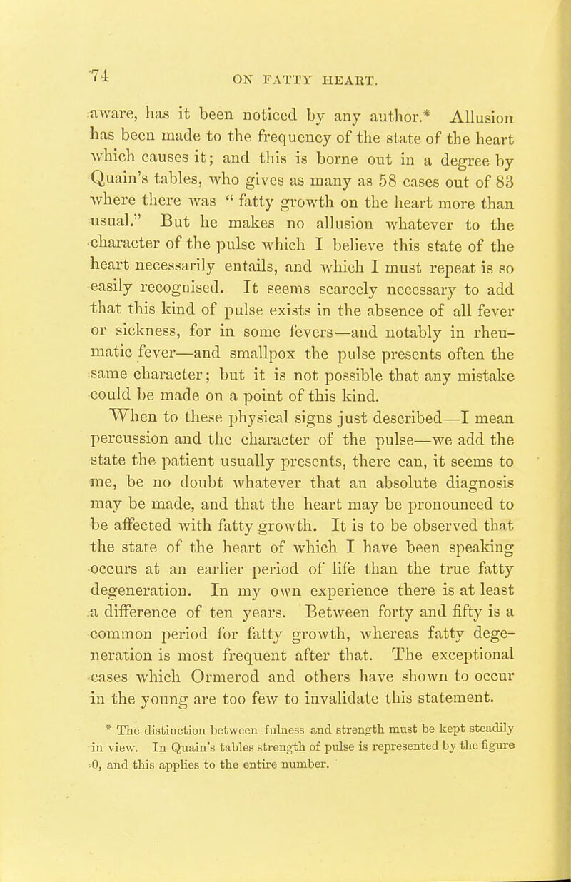 ruware, has it been noticed by any author.* Allusion has been made to the frequency of the state of the heart ■which causes it; and this is borne out in a degree by Quain's tables, who gives as many as 58 cases out of 83 where there Avas  fatty growth on the heart more than usual. But he makes no allusion Avhatever to the ■character of the pulse which I believe this state of the heart necessarily entails, and which I must repeat is so easily recognised. It seems scarcely necessary to add that this kind of pulse exists in the absence of all fever or sickness, for in some fevers—and notably in rheu- matic fever—and smallpox the pulse presents often the same character; but it is not possible that any mistake could be made on a point of this kind. When to these physical signs just described—I mean percussion and the character of the pulse—we add the state the patient usually presents, there can, it seems to me, be no doubt whatever that an absolute diagnosis may be made, and that the heart may be pronounced to be affected Avith fatty growth. It is to be observed that the state of the heart of which I have been speaking -occurs at an earlier period of life than the true fatty degeneration. In my own experience there is at least a difference of ten years. Between forty and fifty is a common period for fatty growth, Avhereas fatty dege- neration is most frequent after that. The exceptional •cases Avhich Ormerod and others have shown to occur in the young are too few to invalidate this statement. * The distinction between fulness and strength must be Icept steadily in view. In Quain's tables strength of pulse is represented by the figure ^0, and this applies to the entire number.