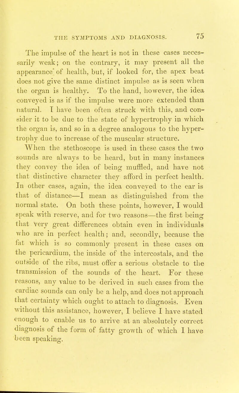 The impulse of the heart is not in these cases neces- sarily weak; on the contrary, it may present all the appearance' of health, but, if looked for, the apex beat does not give the same distinct impulse as is seen when tlie organ is healthy. To the hand, however, the idea conveyed is as if the impulse were more extended than natural. T have been often struck with this, and con- sider it to be due to the state of hypertrophy in Avhich the organ is, and so in a degree analogous to the hyper- trophy due to increase of the muscular structure. When the stethoscope is used in these cases the two sounds are always to be heard, but in many instances they convey the idea of being mutiled, and have not that distinctive character they atFord in perfect health. In other cases, again, the idea conveyed to the ear is that of distance—I mean as distinguished from the normal state. On both these points, however, I Avould speak with reserve, and for two reasons—the first being that very great differences obtain even in individuals who are in perfect health; and, secondly, because the fat wliich is so commonly present in these cases on the pericardium, the inside of the intercostals, and the outside of the ribs, must offer a serious obstacle to the transmission of the sounds of the heart. For these reasons, any value to be derived in such cases from the cardiac sounds can only be a help, and does not approach that certainty which ought to attach to diagnosis. Even without this assistance, however, I believe I have stated enough to enable us to arrive at an absolutely correct diagnosis of the form of flxtty growth of Avhich 1 have been speaking.