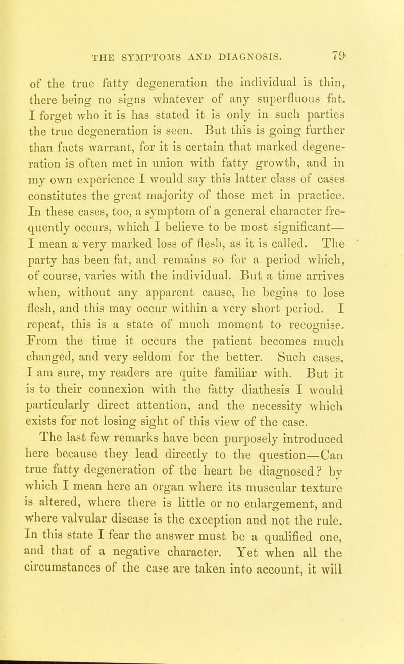 of the true fatty degeneration the individual is thin, there being no signs whatever of any superfluous fat. I forget who it is has stated it is only in such parties the true degeneration is seen. But this is going further than facts warrant, for it is certain that marked degene- ration is often met in union with fatty growth, and in my own experience I would say this latter class of cases constitutes the great majority of those met in practice. In these cases, too, a symptom of a general character fre- quently occurs, which I believe to be most significant— I mean a' very marked loss of flesh, as it is called. The party has been fat, and remains so for a period Avhich, of course, varies with the individual. But a time arrives when, without any apparent cause, he begins to lose flesh, and this may occur within a very short period. I repeat, this is a state of much moment to recognise. Fiom the time it occurs the patient becomes much changed, and very seldom for the better. Such cases, I am sure, my readers are quite familiar with. But it is to their connexion Avith the fatty diathesis I would particularly direct attention, and the necessity which exists for not losing sight of this view of the case. The last few remarks have been purposely introduced here because they lead directly to the question—Can true fatty degeneration of the heart be diagnosed ? by which I mean here an organ where its muscular texture is altered, where there is little or no enlargement, and where valvular disease is the exception and not the rule. In this state I fear the answer must be a quahfied one, and that of a negative character. Yet when all the circumstances of the case are taken into account, it will