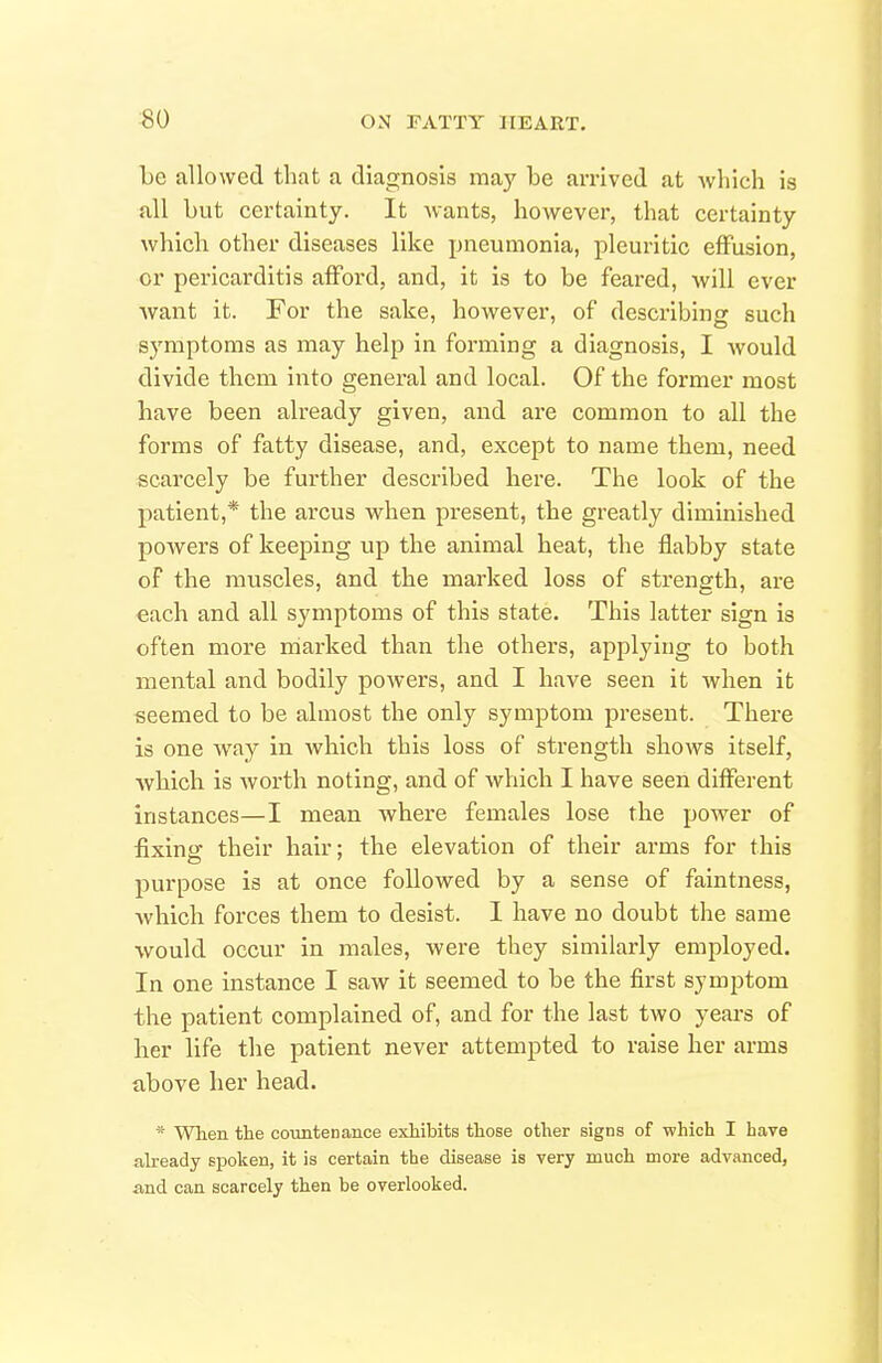 ■80 be allowed that a diagnosis may be arrived at which is all but certainty. It wants, however, that certainty which other diseases like pneumonia, pleuritic effusion, or pericarditis afford, and, it is to be feared, will ever want it. For the sake, however, of describing such symptoms as may help in forming a diagnosis, I would divide them into general and local. Of the former most have been already given, and are common to all the forms of fatty disease, and, except to name them, need scarcely be further described here. The look of the patient,* the arcus when present, the greatly diminished powers of keeping up the animal heat, the flabby state of the muscles, and the marked loss of strength, are each and all symptoms of this state. This latter sign is often more marked than the others, applying to both mental and bodily powers, and I have seen it when it seemed to be almost the only symptom present. There is one way in which this loss of strength shows itself, Avhich is Avorth noting, and of which I have seen different instances—I mean Avhere females lose the power of fixing their hair; the elevation of their arms for this purpose is at once followed by a sense of faintness, which forces them to desist. I have no doubt the same would occur in males, were they similarly employed. In one instance I saw it seemed to be the first symptom the patient complained of, and for the last two years of her life the patient never attempted to raise her arms above her head. * When the countenance exhibits those other signs of which I have already spoken, it is certain the disease is very much more advanced, and can scarcely then be overlooked.