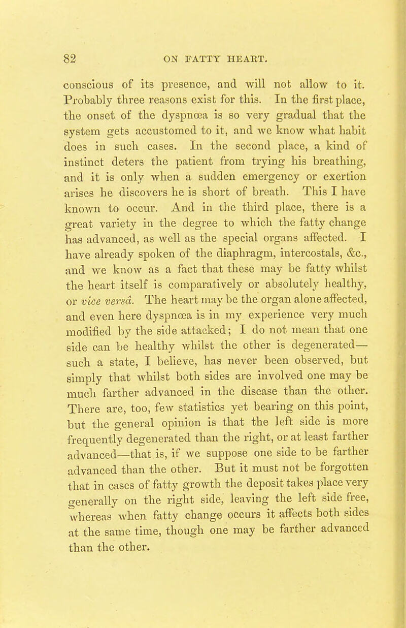 conscious of its presence, and will not allow to it. Probably three reasons exist for this. In the first place, the onset of the dyspnoea is so very gradual that the system gets accustomed to it, and we know what habit does in such cases. In the second place, a kind of instinct deters the patient from trying his breathing, and it is only when a sudden emergency or exertion arises he discovers he is short of breath. This I have known to occur. And in the third place, there is a great variety in the degree to which the fatty change has advanced, as well as the special organs affected. I have already spoken of the diaphragm, intercostals, &c., and we know as a fact that these may be fatty whilst the heart itself is comparatively or absolutely health)-, or vice versa. The heart may be the organ alone affected, and even here dyspnoea is in my experience very much modified by the side attacked; I do not mean that one side can be healthy Avhilst the other is degenerated— such a state, I believe, has never been observed, but simply that whilst both sides are involved one may be much farther advanced in the disease than the other. There are, too, few statistics yet bearing on this point, but the general opinion is that the left side is more frequently degenerated than the right, or at least farther advanced—that is, if we suppose one side to be farther advanced than the other. But it must not be forgotten that in cases of fatty growth the deposit takes place very generally on the right side, leaving the left side free, whereas when fatty change occurs it affects both sides at the same time, though one may be farther advanced than the other.