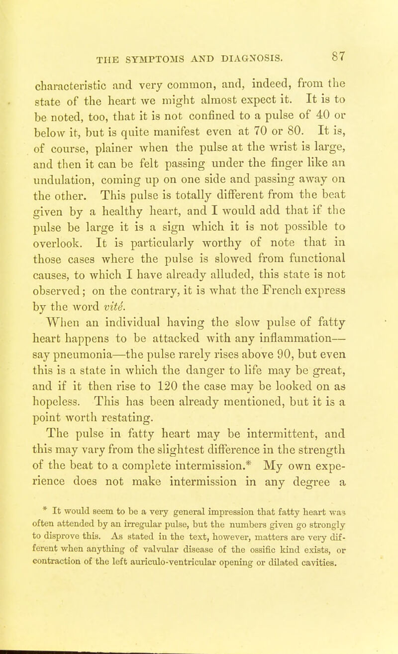 characteristic and very common, and, indeed, from the state of the heart we might almost expect it. It is to be noted, too, that it is not confined to a pulse of 40 or below it, but is quite manifest even at 70 or 80. It is, of course, plainer when the pulse at the wrist is large, and then it can be felt passing under the finger like an undulation, coming up on one side and passing away on the other. This pulse is totally diflferent from the beat given by a healthy heart, and I would add that if the pulse be large it is a sign which it is not possible to overlook. It is particularly worthy of note that in those cases where the pulse is slowed from functional causes, to which. I have already alluded, this state is not observed ; on the contraiy, it is what the French express by the Avord vite. Wiien an individual having the slow pulse of fatty heart happens to be attacked with any inflammation— say pneumonia—the pulse rarely rises above 90, but even this is a state in Avhich the danger to life may be great, and if it then rise to 120 the case may be looked on as hopeless. This has been already mentioned, but it is a point worth restating. The pulse in fatty heart may be intermittent, and this may vary from the slightest difference in the strength of the beat to a complete intermission.* My own expe- rience does not make intermission in any degree a * It would seem to be a very general impression that fatty heart was often attended by an irregular pulse, but the numbers given go strongly to disprove this. As stated in the text, however, matters are veiy dif- ferent when anything of valvular disease of the ossific kind exists, or contraction of the left auriculo-ventricular opening or dilated cavities.