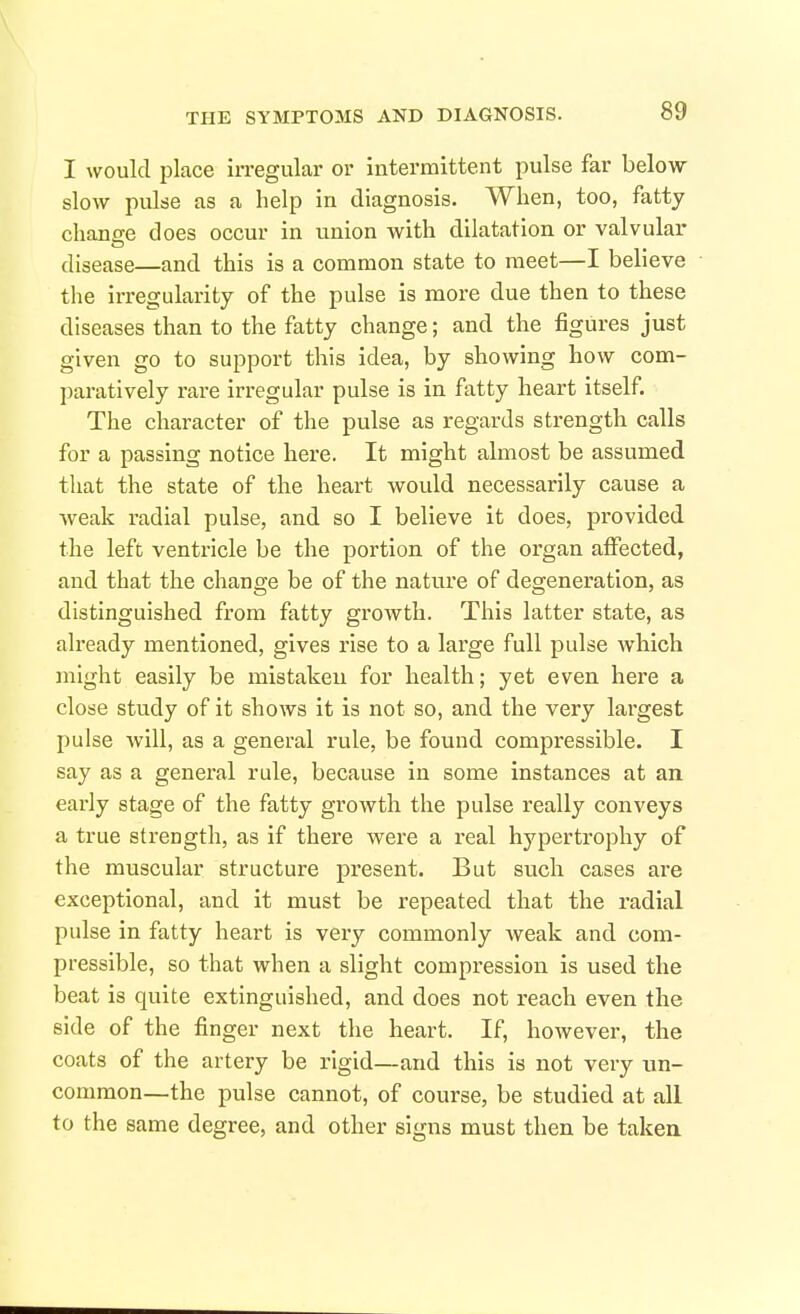 I would place irregular or intermittent pulse far below- slow puke as a help in diagnosis. When, too, fatty chanee does occur in union with dilatation or valvular disease—and this is a common state to meet—I believe the irregularity of the pulse is more due then to these diseases than to the fatty change; and the figures just given go to support this idea, by showing how com- paratively rare irregular pulse is in fatty heart itself. The character of the pulse as regards strength calls for a passing notice here. It might almost be assumed that the state of the heart would necessarily cause a weak radial pulse, and so I believe it does, provided the left ventricle be the portion of the organ affected, and that the change be of the nature of degeneration, as distinguished from fatty growth. This latter state, as already mentioned, gives rise to a large full pulse which might easily be mistaken for health; yet even here a close study of it shows it is not so, and the very largest pulse will, as a general rule, be found compressible. I say as a general rule, because in some instances at an early stage of the fatty growth the pulse really conveys a true strength, as if there were a real hypertrophy of the muscular structure present. But such cases are exceptional, and it must be repeated that the radial pulse in fatty heart is very commonly weak and com- pressible, so that when a slight compression is used the beat is quite extinguished, and does not reach even the side of the finger next the heart. If, however, the coats of the artery be rigid—and this is not very un- common—the pulse cannot, of course, be studied at all to the same degree, and other signs must then be takea