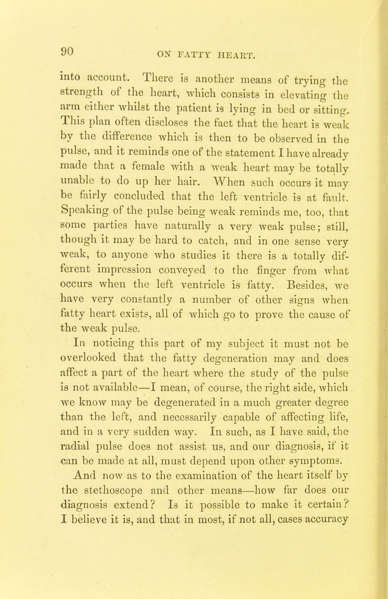 into account. There is another means of trying the strength of the heart, which consists in elevating the arm either whilst the patient is lying in bed or sitting. This plan often discloses the fact that the heart is weak by the difference which is then to be observed in the pulse, and it reminds one of the statement I have already made that a female with a weak heart may be totally unable to do up her hair. When such occurs it may be fairly concluded that the left ventricle is at fault. Speaking of the pulse being weak reminds me, too, that some parties have naturally a very weak pulse; still, though it may be hard to catch, and in one sense very weak, to anyone who studies it there is a totally dif- ferent impression conveyed to the finger from what occurs when the left ventricle is fatty. Besides, we have very constantly a number of other signs when fatty heart exists, all of which go to prove the cause of the weak pulse. In noticing this part of my subject it must not be overlooked that the fatty degeneration may and does affect a part of the heart where the study of the pulse is not available—I mean, of course, the right side, Avhich we know may be degenerated in a much greater degree than the left, and necessarily capable of affecting life, and in a very sudden way. In such, as I have said, the radial pulse does not assist us, and our diagnosis, if it can be made at all, must depend upon other symptoms. And now as to the examination of the heart itself by the stethoscope and other means—how far does our diagnosis extend ? Is it possible to make it certain ? I believe it is, and that in most, if not all, cases accuracy