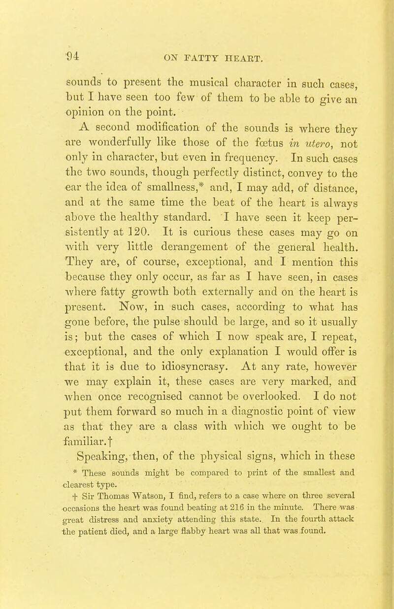 sounds to present the musical character in such cases, but I have seen too few of them to be able to give an opinion on the point. A second modification of the sounds is where they are wonderfully like those of the fojtus in utero, not only in character, but even in frequency. In such cases the two sounds, though perfectly distinct, convey to the ear the idea of smallness,* and, I may add, of distance, and at the same time the beat of the heart is always above the healthy standard. I have seen it keep per- sistently at 120. It is curious these cases may go on with very little derangement of the general health. They are, of course, exceptional, and I mention this because they only occur, as far as I have seen, in cases Avhere fatty growth both externally and on the heart is present. Now, in such cases, according to what has gone before, the pulse should be large, and so it usually is; but the cases of which I now speak are, I repeat, exceptional, and the only explanation I Avould offer is that it is due to idiosyncrasy. At any rate, however we may explain it, these cases are very marked, and when once recognised cannot be overlooked. I do not put them forward so much in a diagnostic point of view as that they are a class with which we ought to be familiar, t Speaking, then, of the physical signs, which in these * These sounds miglit be compared to print of the smallest and clearest type. ■f- Sir Thomas Watson, I find, refers to a case where on three several -occasions the heart was found beating at 216 in the minute. There was great distress and anxiety attending this state. In the fourth attack the patient died, and a large flabby heart was all that was foimd.