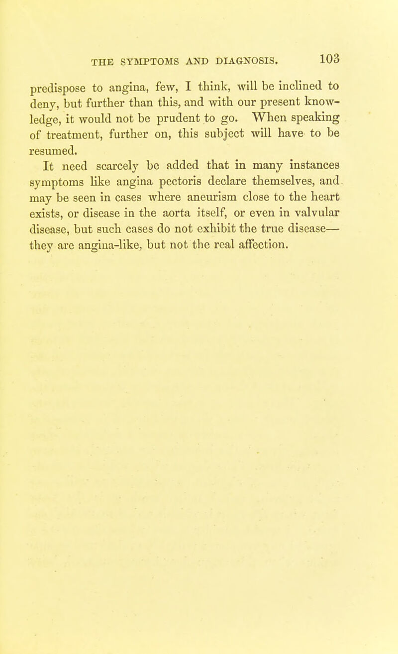 predispose to angina, few, I think, will be inclined to deny, but further than this, and with our present know- ledge, it would not be prudent to go. When speaking of treatment, further on, this subject will have to be resumed. It need scarcely be added that in many instances symptoms like angina pectoris declare themselves, and. may be seen in cases where aneurism close to the heart exists, or disease in the aorta itself, or even in valvular disease, but such cases do not exhibit the true disease— they are angiua-like, but not the real affection.