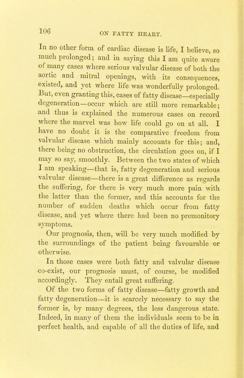 ON FATTY HEART. In no Other form of cardiac disease is life, I believe, so much prolonged; and in saying this I am quite aware of many cases where serious valvular disease of both the aortic and mitral openings, with its consequences, existed, and yet where life was wonderfully prolonged. But, even granting this, cases of fatty disease—especially degeneration—occur which are still more remarkable; and thus is explained the numerous cases on record where the marvel was how life could go on at all. I have no doubt it is the comparative freedom from valvular disease which mainly accounts for this; and, there being no obstruction, the circulation goes on, if I may so say, smoothly. Between the two states of which I am speaking—that is, fatty degeneration and serious valvular disease—there is a great difference as regards the suffering, for there is very much more pain Avith the latter than the former, and this accounts for the number of sudden deaths which occur from fatty disease, and yet where there had been no premonitory symptoms. Our prognosis, then, will be very much modified by the surroundings of the patient being favourable or otherwise. In those cases were both fatty and valvular disease co-exist, our prognosis must, of course, be modified accordingly. They entail great suffering. Of the two forms of fatty disease—fatty growth and fatty degeneration—it is scarcely necessary to say the former is, by many degrees, the less dangerous state. Indeed, in many of them the individuals seem to be in perfect health, and capable of all the duties of life, and