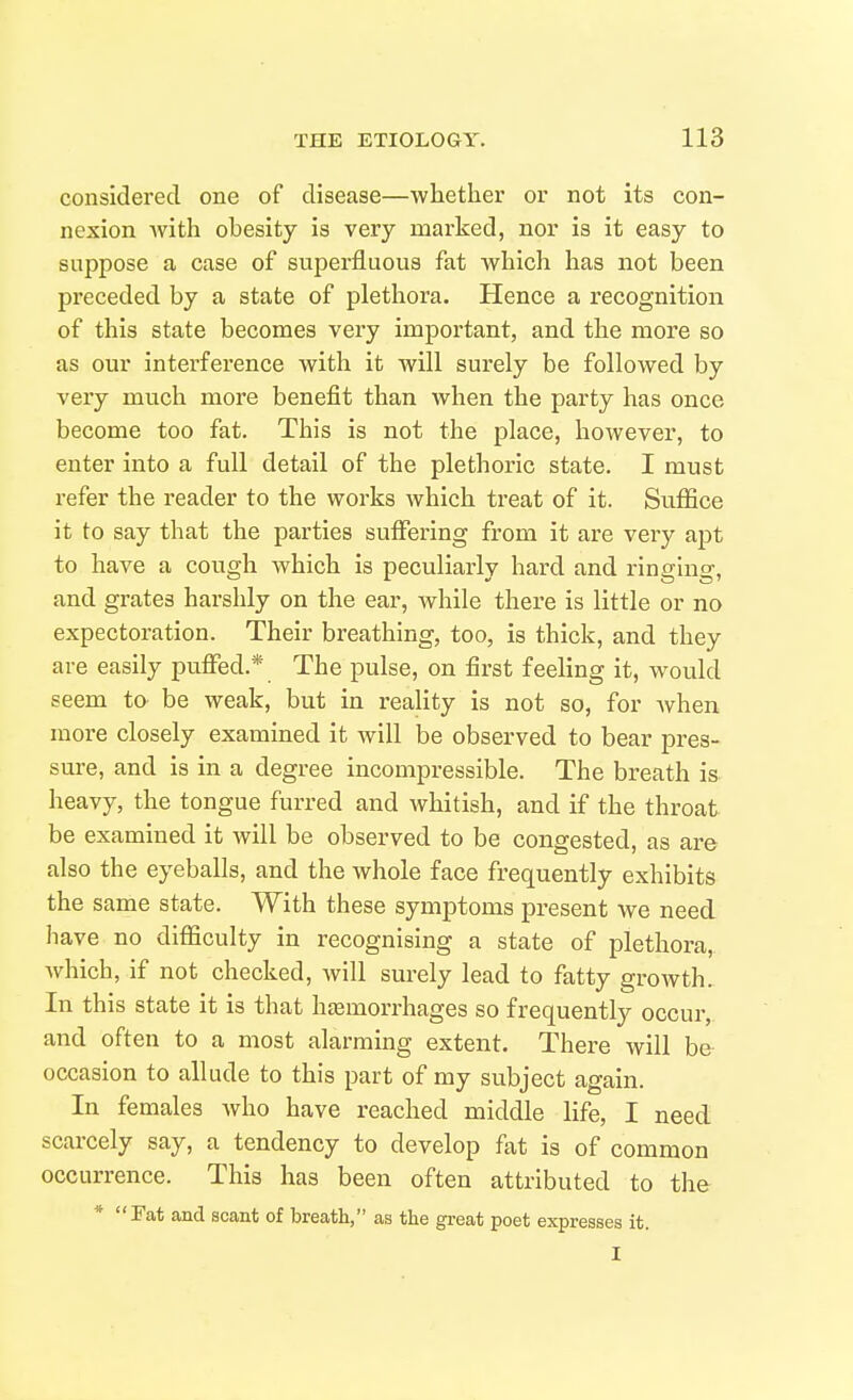 considered one of disease—-whether or not its con- nexion with obesity is very marked, nor is it easy to suppose a case of superfluous fat which has not been preceded by a state of plethora. Hence a recognition of this state becomes very important, and the more so as our interference with it will surely be followed by very much more benefit than when the party has once become too fat. This is not the place, however, to enter into a full detail of the plethoric state. I must refer the reader to the works which treat of it. Suffice it to say that the parties sulFering from it are very apt to have a cough which is peculiarly hard and ringing, and grates harshly on the ear, while there is little or no expectoration. Their breathing, too, is thick, and they are easily puffed.* The pulse, on first feeling it, would seem to be weak, but in reality is not so, for Avhen more closely examined it will be observed to bear pres- sure, and is in a degree incompressible. The breath is heavy, the tongue furred and Avhitish, and if the throat be examined it will be observed to be congested, as are also the eyeballs, and the whole face frequently exhibits the same state. With these symptoms present we need have no difficulty in recognising a state of plethora, which, if not checked, will surely lead to fatty groAvth. In this state it is that hasmorrhages so frequently occur, and often to a most alarming extent. There will be occasion to allude to this part of my subject again. In females who have reached middle life, I need scarcely say, a tendency to develop fat is of common occurrence. This has been often attributed to the * Fat and scant of breath, as the great poet expresses it. I