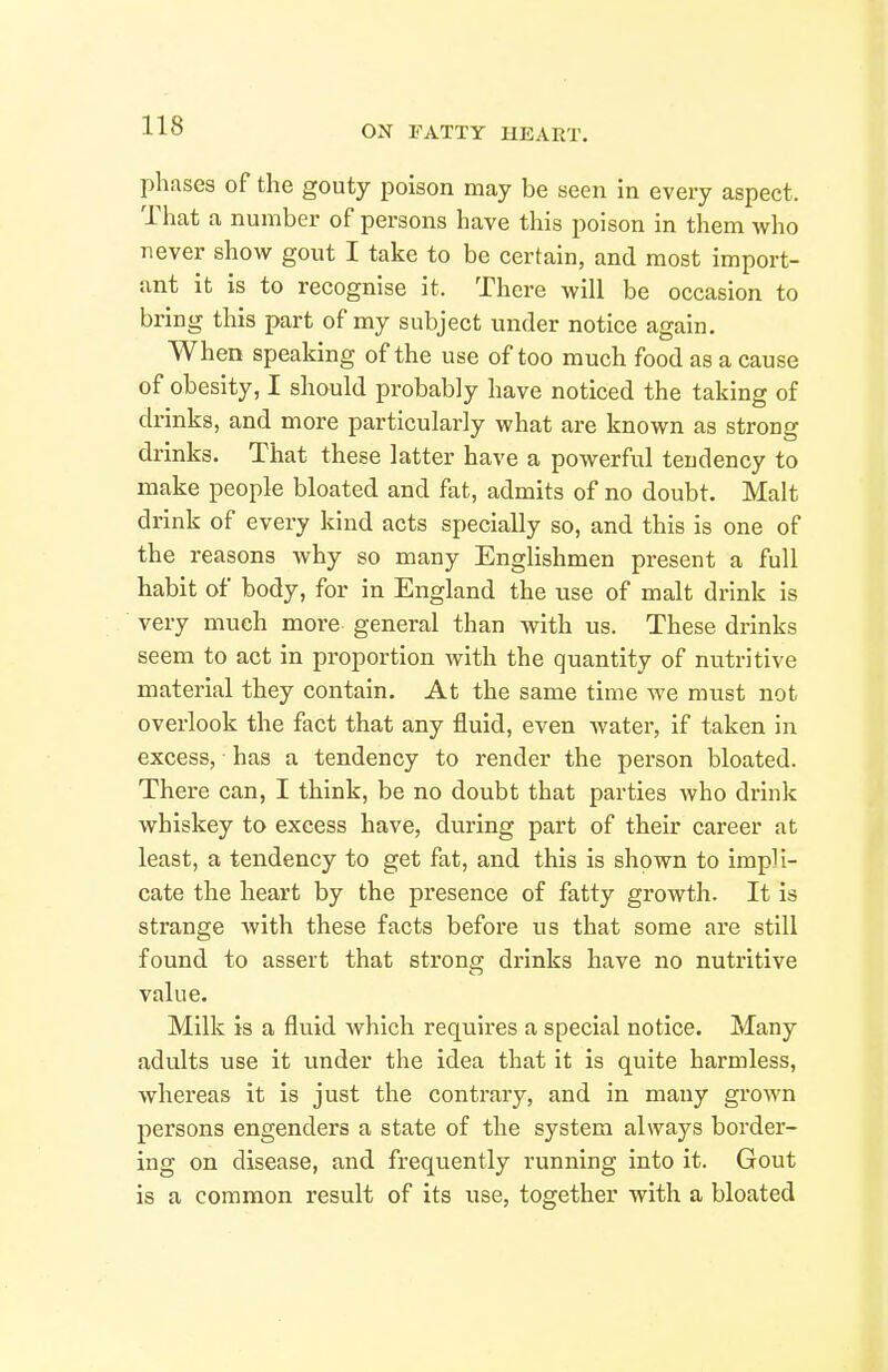 phases of the gouty poison may be seen in every aspect. That a number of persons have this poison in them who never show gout I take to be certain, and most import- ant it Is to recognise it. There will be occasion to bring this part of my subject under notice again. When speaking of the use of too much food as a cause of obesity, I should probably have noticed the taking of drinks, and more particularly what are known as strong drinks. That these latter have a powerful tendency to make people bloated and fat, admits of no doubt. Malt drink of every kind acts specially so, and this is one of the reasons why so many Englishmen present a full habit of body, for in England the use of malt drink is very much more general than with us. These drinks seem to act in pi-oportion with the quantity of nutritive material they contain. At the same time we must not overlook the fact that any fluid, even water, if taken in excess, ■ has a tendency to render the person bloated. There can, I think, be no doubt that parties who drink whiskey to excess have, during part of their career at least, a tendency to get fat, and this is shown to impli- cate the heart by the presence of fatty growth. It is strange with these facts before us that some are still found to assert that strona; drinks have no nutritive value. Milk is a fluid which requires a special notice. Many adults use it under the idea that it is quite harmless, whereas it is just the contrary, and in many grown persons engenders a state of the system always border- ing on disease, and frequently running into it. Gout is a common result of its use, together with a bloated