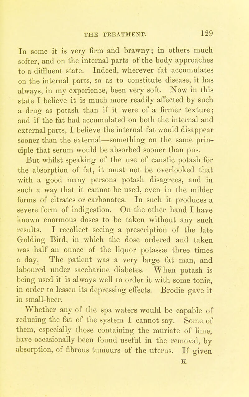 In some it is very firm and brawny; in others much softer, and on the internal parts of the body approaches to a difiluent state. Indeed, wherever fat accumulates on the internal parts, so as to constitute disease, it has always, in my experience, been very soft. Now in this state I believe it is much more readily alFected by such a drug as potash than if it Avere of a firmer texture; and if the fat had accumulated on both the internal and external parts, I believe the internal fat would disappear sooner than the external—something on the same prin- ciple that serum would be absorbed sooner than pus. But whilst speaking of the use of caustic potash for the absorption of fat, it must not be overlooked that with a good many persons potash disagrees, and in such a Avay that it cannot be used, even in the milder forms of citrates or carbonates. In such it produces a severe form of indigestion. On the other hand I have known enormous doses to be taken without any such results. I recollect seeing a prescription of the late Golding Bird, in which the dose ordered and taken was half an ounce of the liquor potassae three times a day. The patient was a very lai'ge fat man, and laboured under saccharine diabetes. When potash is being used it is always Avell to order it with some tonic, in order to lessen its depressing eiFects. Brodie gave it in small-beer. Whether any of the spa waters would be capable of reducing the fat of the system I cannot say. Some of them, especially those containing the muriate of lime, have occasionally been found useful in the removal, by absorption, of fibrous tumours of the uterus. If given K