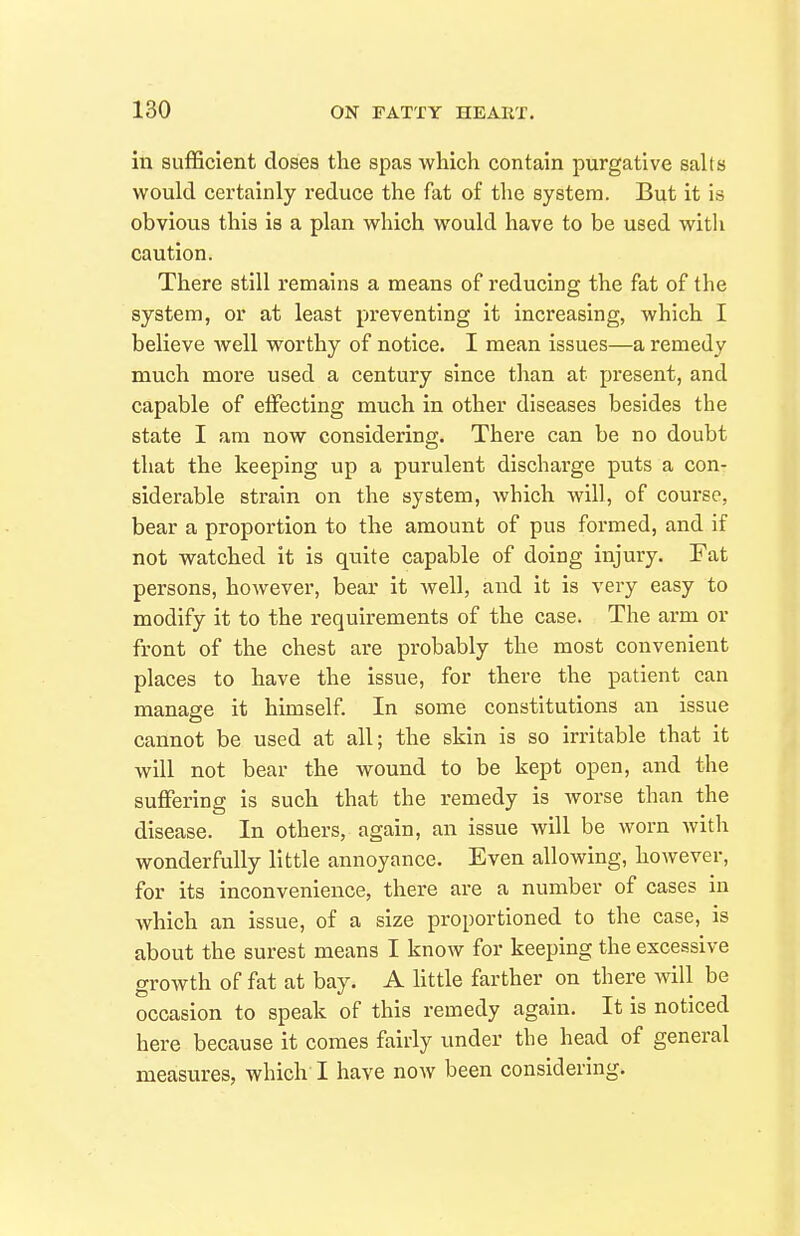 in sufficient doses the spas which contain purgative salts would certainly reduce the fat of the system. But it is obvious this is a plan which would have to be used with caution. There still remains a means of reducing the fat of the system, or at least preventing it increasing, which I believe Avell worthy of notice. I mean issues—a remedy much more used a century since than at present, and capable of effecting much in other diseases besides the state I am now considering. There can be no doubt that the keeping up a purulent discharge puts a con- siderable strain on the system, which will, of course, bear a proportion to the amount of pus formed, and if not watched it is quite capable of doing injury. Fat persons, however, bear it well, and it is very easy to modify it to the requirements of the case. The arm or front of the chest are probably the most convenient places to have the issue, for there the patient can manage it himself. In some constitutions an issue cannot be used at all; the skin is so irritable that it will not bear the wound to be kept open, and the sujffering is such that the remedy is worse than the disease. In others, again, an issue will be worn with wonderfully little annoyance. Even allowing, however, for its inconvenience, there are a number of cases in which an issue, of a size proportioned to the case, is about the surest means I know for keeping the excessive growth of fat at bay. A little farther on there will be occasion to speak of this remedy again. It is noticed here because it comes fairly under the head of general measures, which I have noAV been considering.