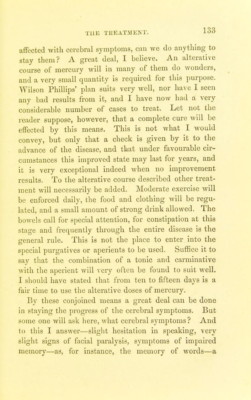 affected Avitli cerebral symptoms, can we do anything to stay them? A great deal, I believe. An alterative of mercury will in many of them do wonders, and a very small quantity is required for this purpose. Wilson Phillips' plan suits very well, nor have I seen any bad results from it, and I have now had d very considerable number of cases to treat. Let not the reader suppose, however, that a complete cure Avill be effected by this means. This is not what I would convey, but only that a check is given by it to the advance of the disease, and that under favourable cir- cumstances this improved state may last for years, and it is very exceptional indeed when no improvement results. To the alterative course described other treat- ment will necessarily be added. Moderate exercise will be enforced daily, the food and clothing Avill be regu- lated, and a small amount of strong drink allowed. The bowels call for special attention, for constipation at this stage and frequently through the entire disease is the general rule. This is not the place to enter into the special purgatives or aperients to be used. Suffice it to say that the combination of a tonic and carminative with the aperient will very often be found to suit well. I should have stated that from ten to fifteen days is a fair time to use the alterative doses of mercuiy. By these conjoined means a great deal can be done in staying the progress of the cerebral symptoms. But some one will ask here, what cerebral symptoms? And to this I answer—slight hesitation in speaking, very slight signs of facial paralysis, symptoms of impaired memory—as, for instance, the memory of words—a