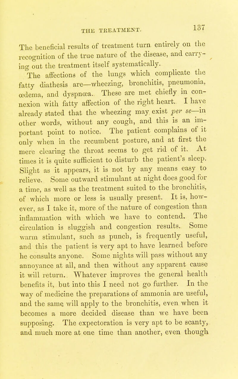 The beneficial results of treatment turn entirely on the recognition of the true nature of the disease, and carry- ^ ing out the treatment itself systematically. °The affections of the lungs which complicate the fatty diathesis are—wheezing, bronchitis, pneumonia, oedema, and dyspnoea. These are met chiefly in con- nexion with fatty affection of the right heart. I have already stated that the wheezing may exist per se—in other words, without any cough, and this is an im- portant point to notice. The patient complains of it only when in the recumbent posture, and at first the mere clearing the throat seems to get rid of it. At times it is quite sufficient to disturb the patient's sleep. Slight as it appears, it is not by any means easy to relieve. Some outward stimulant at night does good for a time, as well as the treatment suited to the bronchitis, of Avhich more or less is usually present. It is, how- ever, as I take it, more of the nature of congestion than inflammation with which we have to contend. The circulation is sluggish and congestion results. Some Avarm stimulant, such as punch, is frequently useful, and this the patient is very apt to have learned before he consults anyone. Some nights will pass without any annoyance at all, and then without any apparent cause it will return. Whatever improves the general health benefits it, but into this I need not go further. In the way of medicine the preparations of ammonia are useful, and the same will apply to the bronchitis, even when it becomes a more decided disease than we have been supposing. The expectoration is very apt to be scanty^ and much more at one time than another, even though