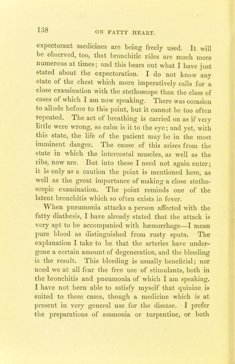 ON FATTY HEAUT. expectorant medicines are being freely used. It will be observed, too, that broncliitic rtiles are much more numerous at times; and this bears out what I have just stated about the expectoration. I do not know any state of the chest which more imperatively calls for a close examination with the stethoscope than the class of cases of which I am now speaking. There was occasion to allude before to this point, but it cannot be too often repeated. The act of breathing is carried on as if very little were wrong, so calm is it to the eye; and yet, with this state, the life of the patient may be in the most imminent danger. The cause of this arises from the state in which the intercostal muscles, as well as the ribs, now are. But into these I need not again enter; it is only as a caution the point is mentioned here, as well as the great importance of making a close stetho- scopic examination. The point reminds one of the latent bronchitis which so often exists in fever. When pneumonia attacks a person affected with the fatty diathesis, I have already stated that the attack is very apt to be accompanied with hasmorrhage—I mean pure blood as distinguished from rusty sputa. The explanation 1 take to be that the arteries have under- gone a certain amount of degeneration, and the bleeding is the result. This bleeding is usually beneficial; nor need we at all fear the free use of stimulants, both in the bronchitis and pneumonia of which I am speaking. I have not been able to satisfy myself that quinine is suited to these cases, though a medicine which is at present in very general use for the disease. I prefer the preparations of ammonia or turpentine, or both