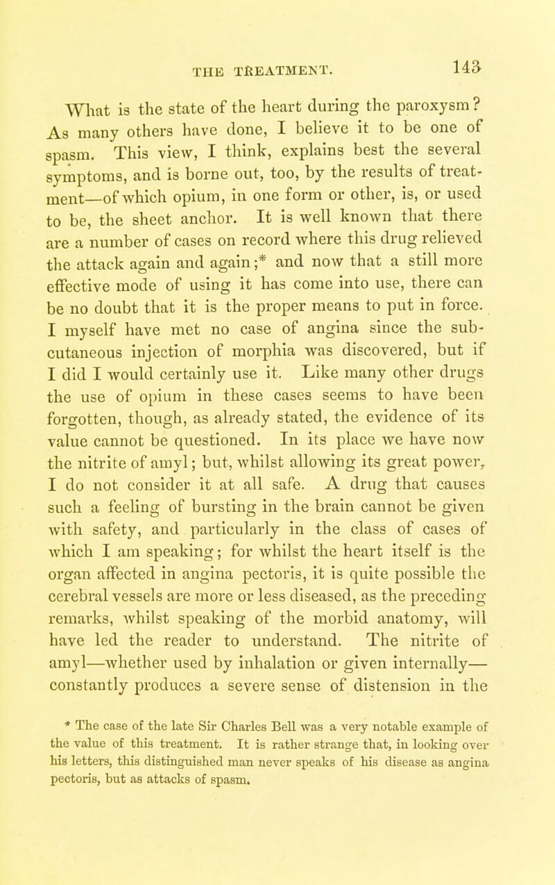 What is the state of the heart during the paroxysm ? As many others have done, I believe it to be one of spasm. This view, I think, explains best the several symptoms, and is borne out, too, by the results of treat- ment—of which opium, in one form or other, is, or used to be, the sheet anchor. It is well known that there are a number of cases on record where this drug relieved the attack again and again ;* and now that a still more effective mode of using it has come into use, there can be no doubt that it is the proper means to put in force. I myself have met no case of angina since the sub- cutaneous injection of morphia was discovered, but if I did I would certainly use it. Like many other drugs the use of opium in these cases seems to have been forgotten, though, as already stated, the evidence of its value cannot be questioned. In its place we have now the nitrite of amyl; but, whilst allowing its great power^ I do not consider it at all safe. A drug that causes such a feeling of bursting in the brain cannot be given with safety, and particularly in the class of cases of which I am speaking; for whilst the heart itself is the organ affected in angina pectoris, it is quite possible the cerebral vessels are more or less diseased, as the preceding remarks, whilst speaking of the morbid anatomy, will have led the reader to understand. The nitrite of amyl—whether used by inhalation or given internally— constantly produces a severe sense of distension in the * The case of the late Sir Charles Bell was a very notable example of the value of this treatment. It is rather strange that, in looking over his letters, this distinguished man never speaks of his disease as angina pectoris, but as attacks of spasm.