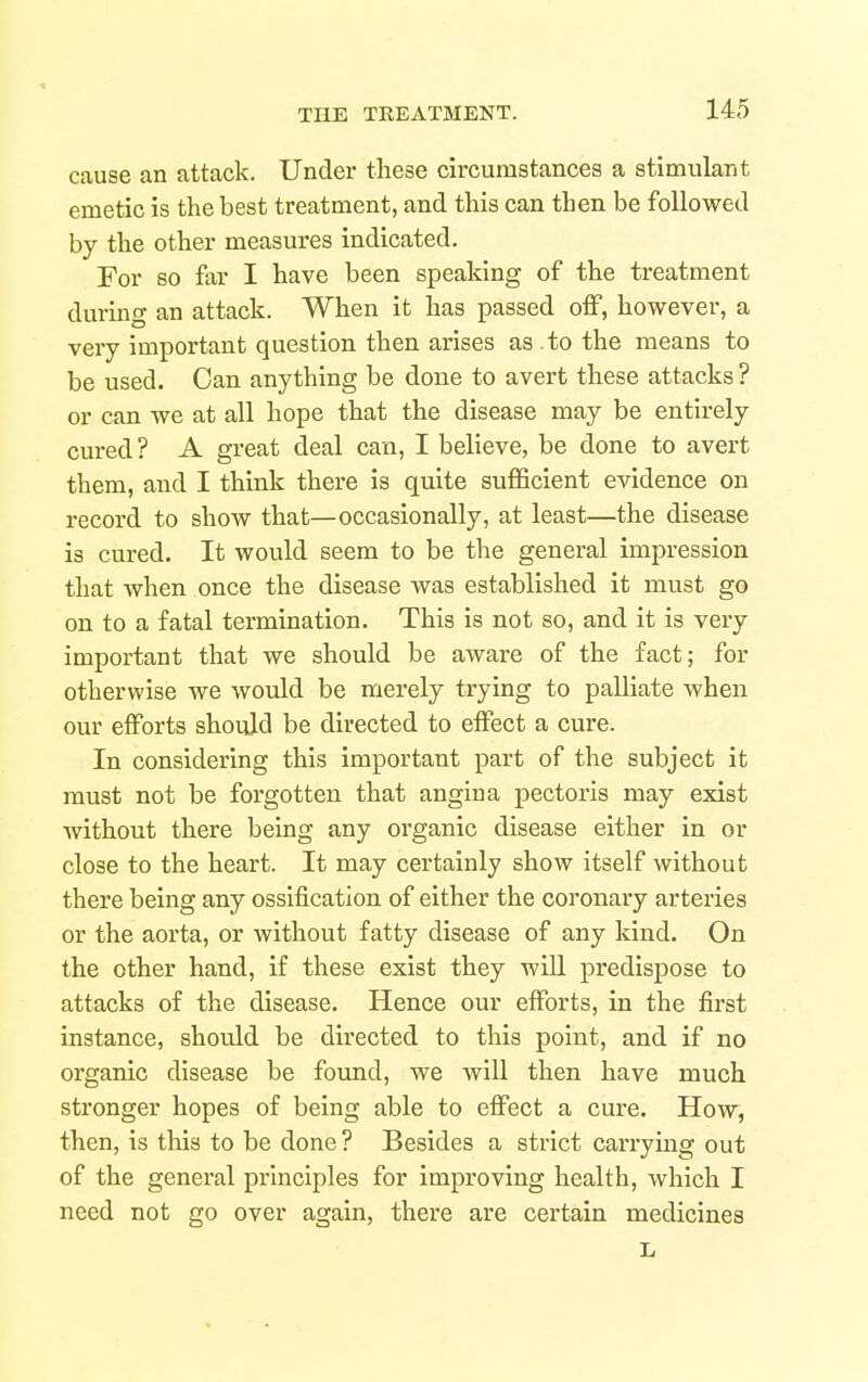 cause an attack. Under these circumstances a stimulant emetic is the best treatment, and this can then be followed by the other measures indicated. For so far I have been speaking of the treatment during an attack. When it has passed off, however, a very important question then arises as to the means to be used. Can anything be done to avert these attacks ? or can we at all hope that the disease may be entirely cured? A great deal can, I believe, be done to avert them, and I think there is quite sufficient evidence on record to show that—occasionally, at least—the disease is cured. It would seem to be the general impression that when once the disease was established it must go on to a fatal termination. This is not so, and it is very important that we should be aware of the fact; for otherwise we would be merely trying to palliate when our efforts should be directed to effect a cure. In considering this important part of the subject it must not be forgotten that angina pectoris may exist without there being any organic disease either in or close to the heart. It may certainly show itself without there being any ossification of either the coronary arteries or the aorta, or without fatty disease of any kind. On the other hand, if these exist they will predispose to attacks of the disease. Hence our efforts, in the first instance, should be directed to this point, and if no organic disease be found, we will then have much stronger hopes of being able to effect a cure. How, then, is this to be done ? Besides a strict carrying out of the general principles for improving health, which I need not go over again, there are certain medicines L