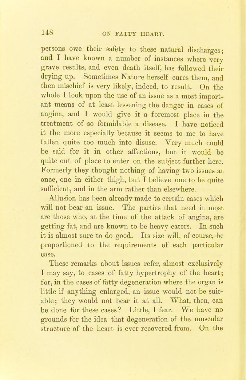 persons owe their safety to these natural discharges; and I have known a number of instances where very grave results, and even death itself, has followed their drying up. Sometimes Nature herself cures them, and then mischief is very likely, indeed, to result. On the whole I look upon the use of an issue as a most import- ant means of at least lessening the danger in cases of angina, and I would give it a foremost place in the treatment of so formidable a disease. I have noticed it the more especially because it seems to me to have fallen quite too much into disuse. Very much could be said for it in other affections, but it would be quite out of place to enter on the subject further here. Formerly they thought nothing of having two issues at once, one in either thigh, but I believe one to be quite sufficient, and in the arm rather than elsewhere. Allusion has been already made to certain cases which will not bear an issue. The parties that need it most are those who, at the time of the attack of angina, are getting fat, and are known to be heavy eaters. In such it is almost sure to do good. Its size wiU, of course, be proportioned to the requirements of each particular case. These remarks about issues refer, almost exclusively I may say, to cases of fatty hypertrophy of the heart; for, in the cases of fatty degeneration where the organ is little if anything enlarged, an issue would not be suit- able ; they would not. bear it at all. What, then, can be done for these cases ? Little, I fear. We have no grounds for the idea that degeneration of the muscular structure of the heart is ever recovered from. On the