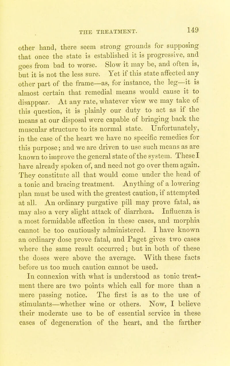 Other hand, there seem strong grounds for supposing that once the state is established it is progressive, and goes from bad to worse. Slow it may be, and often is, but it is not the less sure. Yet if this state affected any other part of the frame—as, for instance, the leg—it is almost certain that remedial means would cause it to disappear. At any rate, whatever view we may take of this question, it is plainly our duty to act as if the ineans at our disposal were capable of bringing back the muscular structure to its normal state. Unfortunately, in the case of the heart we have no specific remedies for this purpose; and we are driven to use such means as are known to improve the general state of the system. Thesel have already spoken of, and need not go over them again. They constitute all that would come under the head of a tonic and bracing treatment. Anything of a lowering plan must be used with the greatest caution, if attempted at all. An ordinary purgative pill may prove fatal, as may also a very slight attack of diarrhoea. Influenza is a most formidable affection in these cases, and morphia cannot be too cautiously administered. I have known an ordinary dose prove fatal, and Paget gives two cases where the same result occurred; but in both of these the doses were above the average. With these facts before us too much caution cannot be used. In connexion Avith what is understood as tonic treat- ment there are two points which call for more than a mere passing notice. The first is as to the use of stimulants—whether wine or others. Now, I believe their moderate use to be of essential service in these cases of degeneration of the heart, and the farther