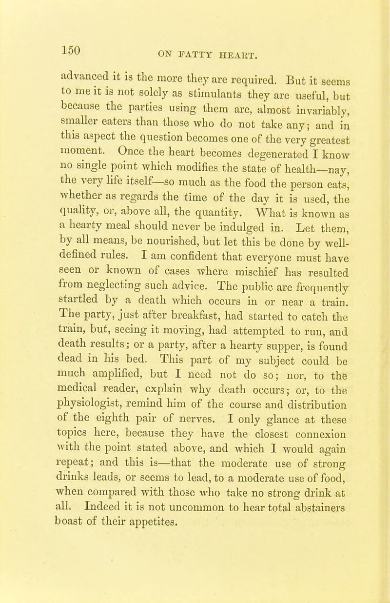 ON FATTY HEART. advanced it is the more they are required. But it seems to me it is not solely as stimulants they are useful, but because the parties using them are, almost invariably, smaller eaters than those who do not take any; and in this aspect the question becomes one of the very greatest moment. Once the heart becomes degenerated I know no single point which modifies the state of health—nay, the very life itself—so much as the food the person eats, whether as regards the time of the day it is used, the quality, or, above all, the quantity. What is known as a hearty meal should never be indulged in. Let them, by all means, be nourished, but let this be done by well- defined rules. I am confident that everyone must have seen or known of cases where mischief has resulted from neglecting such advice. The public are frequently startled by a death which occurs in or near a train. The party, just after breakfast, had started to catch the train, but, seeing it moving, had attempted to run, and death results; or a party, after a hearty supper, is found dead in his bed. This part of my subject could be much amplified, but I need not do so; nor, to the medical reader, explain why death occurs; or, to the physiologist, remind him of the course and distribution of the eighth pair of nerves. I only glance at these topics here, because they have the closest connexion with the point stated above, and which 1 would again repeat; and this is—that the moderate use of strong drinks leads, or seems to lead, to a moderate use of food, when compared with those who take no strong drink at all. Indeed it is not uncommon to hear total abstainers boast of their appetites.