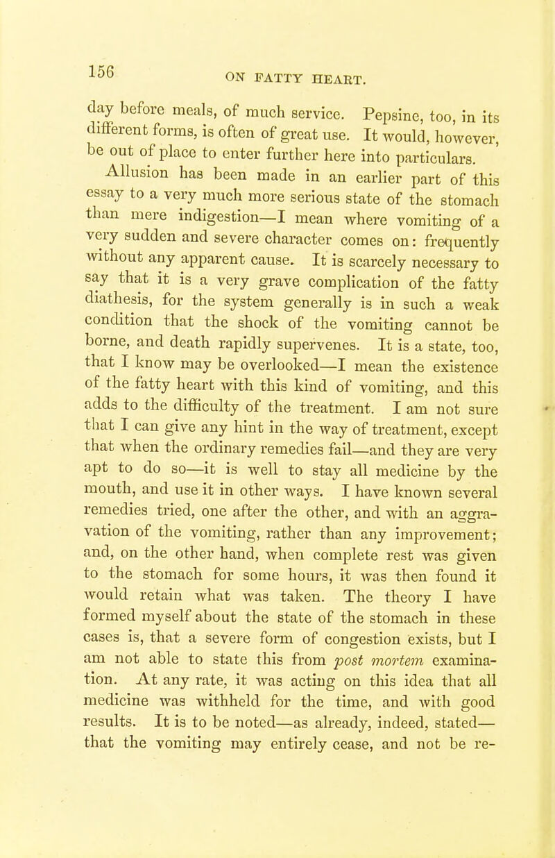 ON PATTY HEART. day before meals, of much service. Pepsine, too, in its difFerent forms, is often of great use. It would, however, be out of place to enter further here into particulars. Allusion has been made in an earlier part of this essay to a very much more serious state of the stomach than mere indigestion—I mean where vomitmg of a very sudden and severe character comes on: frequently without any apparent cause. It is scarcely necessary to say that it is a very grave complication of the fatty diathesis, for the system generally is in such a weak condition that the shock of the vomiting cannot be borne, and death rapidly supervenes. It is a state, too, that I know may be overlooked—I mean the existence of the fatty heart with this kind of vomiting, and this adds to the difficulty of the treatment. I am not sure that I can give any hint in the way of treatment, except that when the ordinary remedies fail—and they are very apt to do so—it is well to stay all medicine by the mouth, and use it in other ways. I have known several remedies tried, one after the other, and with an aggra- vation of the vomiting, rather than any improvement; and, on the other hand, when complete rest was given to the stomach for some hours, it was then found it would retain what was taken. The theory I have formed myself about the state of the stomach in these cases is, that a severe form of congestion exists, but I am not able to state this from post mortem examina- tion. At any rate, it was acting on this idea that all medicine was withheld for the time, and with good results. It is to be noted—as already, indeed, stated— that the vomiting may entirely cease, and not be re-