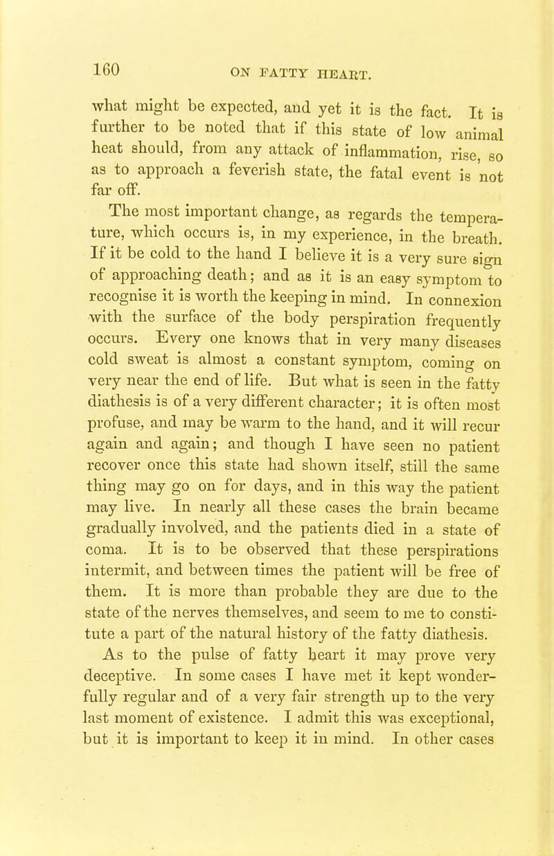 what might be expected, and yet it is the fact. It is further to be noted that if this state of low animal heat should, from any attack of inflammation, rise, so as to approach a feverish state, the fatal event is not far off. The most important change, as regards the tempera- ture, which occurs is, in my experience, in the breath. If it be cold to the hand I believe it is a very sure sign of approaching death; and as it is an easy symptom to recognise it is worth the keeping in mind. In connexion •with the surface of the body perspiration frequently occurs. Every one knows that in very many diseases cold sweat is almost a constant symptom, coming on very near the end of life. But what is seen in the fatty diathesis is of a very different character; it is often most profuse, and may be warm to the hand, and it will recur again and again; and though I have seen no patient recover once this state had shown itself, still the same thing may go on for days, and in this way the patient may live. In nearly all these cases the brain became gradually involved, and the patients died in a state of coma. It is to be observed that these perspirations intermit, and between times the patient will be free of them. It is more than probable they are due to the state of the nerves themselves, and seem to me to consti- tute a part of the natural history of the fatty diathesis. As to the pulse of fatty heart it may prove very deceptive. In some cases I have met it kept wonder- fully regular and of a very fair strength up to the very last moment of existence. I admit this was exceptional, but it is important to keep it in mind. In other cases