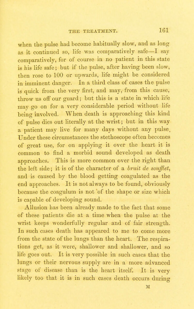 when the pulse had become habitually slow, and as long as it continued so, life was comparatively safe—I say comparatively, for of course in no patient in this state is his life safe; but if the pulse, after having been slow, then rose to 100 or upwards, life might be considered in imminent danger. In a third class of cases the pulse is quick from the very first, and naay, from this cause, throw us off our guard; but this is a state in which life may go on for a very considerable period without life being involved. When death is approaching this kind of pulse dies out literally at the wrist; but in this way a patient may live for many days without any pulse. Under these circumstances the stethoscope often becomes of gi'eat use, for on applying it over the heart it is common to find a morbid sound developed as death approaches. This is more common over the right than the left side; it is of the character of a hruit de soujiet, and is caused by the blood getting coagulated as the end approaches. It is not always to be found, obviously because the coagulum is not 'of the shape or size which is capable of developing sound. Allusion has been already made to the fact that some of these patients die at a time when the pulse at the Avrist keeps wonderfully regular and of fair strength. In such cases death has appeared to me to come more from the state of the liings than the heart. The respira- tions get, as it were, shallower and shallower, and so life goes out. It is very possible in such cases that the lungs or their nervous supply ai-e in a more advanced stage of disease than is the heart itself. It is very likely too that it is in such cases death occurs during M