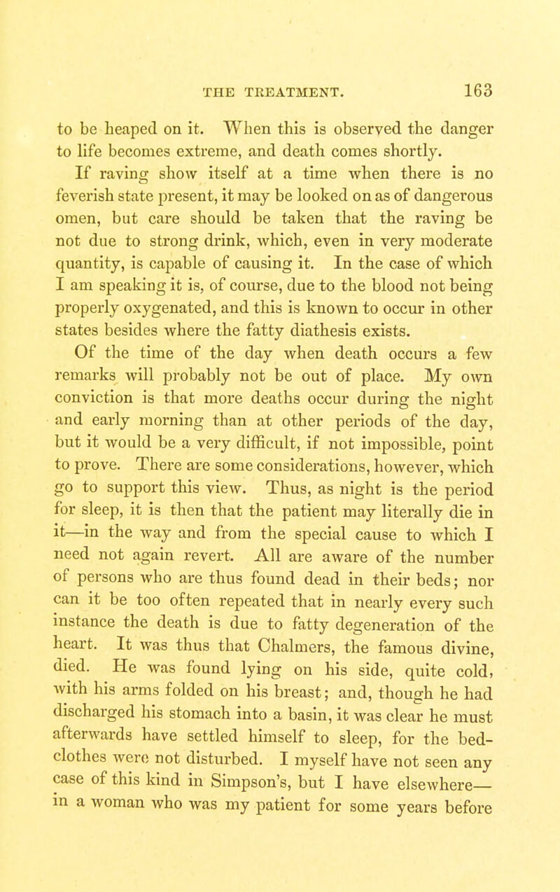 to be heaped on it. When this is observed the danger to life becomes extreme, and death comes shortly. If raving show itself at a time when there is no fevei'ish state present, it may be looked on as of dangerous omen, but care should be taken that the raving be not due to strong drink, which, even in very moderate quantity, is capable of causing it. In the case of which I am speaking it is, of course, due to the blood not being properly oxygenated, and this is known to occur in other states besides where the fatty diathesis exists. Of the time of the day when death occurs a few remarks will probably not be out of place. My own conviction is that more deaths occur during the night and early morning than at other periods of the day, but it would be a very difficult, if not impossible, point to prove. There are some considerations, however, which go to support this view. Thus, as night is the period for sleep, it is then that the patient may literally die in it—in the way and from the special cause to which I need not again revert. All are aware of the number of persons who are thus found dead in their beds; nor can it be too often repeated that in nearly every such instance the death is due to fatty degeneration of the heart. It was thus that Chalmers, the famous divine, died. He was found lying on his side, quite cold, with his arms folded on his breast; and, though he had discharged his stomach into a basin, it was clear he must afterwards have settled himself to sleep, for the bed- clothes were; not disturbed. I myself have not seen any case of this kind in Simpson's, but I have elsewhere— m a woman who was my patient for some years before