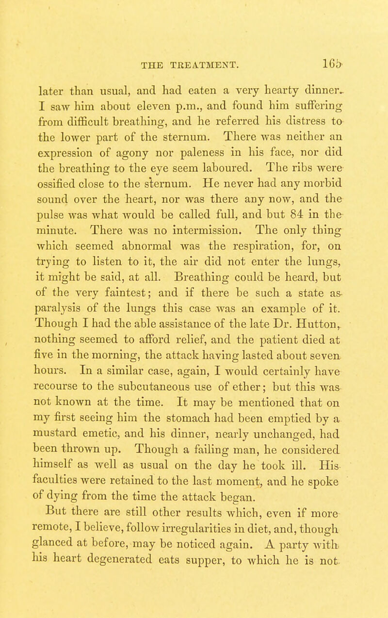 later than usual, and had eaten a veiy hearty dinner^ I saw him about eleven p.m., and found him suffering from difficult breathing, and he referred his distress to the lower part of the sternum. There was neither an expression of agony nor paleness in his face, nor did the breathing to the eye seem laboured. The ribs were ossified close to the sternum. He never had any morbid sound over the heart, nor was there any now, and the pulse was what would be called full, and but 84 in the minute. There was no intermission. The only thing which seemed abnormal was the respiration, for, on trying to listen to it, the air did not enter the lungs, it might be said, at all. Breathing could be heard, but of the very faintest; and if there be such a state as- paralysis of the lungs this case was an example of it. Though I had the able assistance of the late Dr. Hutton,- nothing seemed to afford relief, and the patient died at five in the morning, the attack having lasted about seven hours. In a similar case, again, I would certainly have recourse to the subcutaneous use of ether; but this was not known at the time. It may be mentioned that on my first seeing him the stomach had been emptied by a mustard emetic, and his dinner, nearly unchanged, had been thrown up. Though a failing man, he considered himself as well as usual on the day he took ill. His faculties were retained to the last moment, and he spoke of dying from the time the attack began. But there are still other results which, even if more remote, I believe, follow irregularities in diet, and, though glanced at before, may be noticed again. A party with, his heart degenerated eats supper, to Avhich he is not.