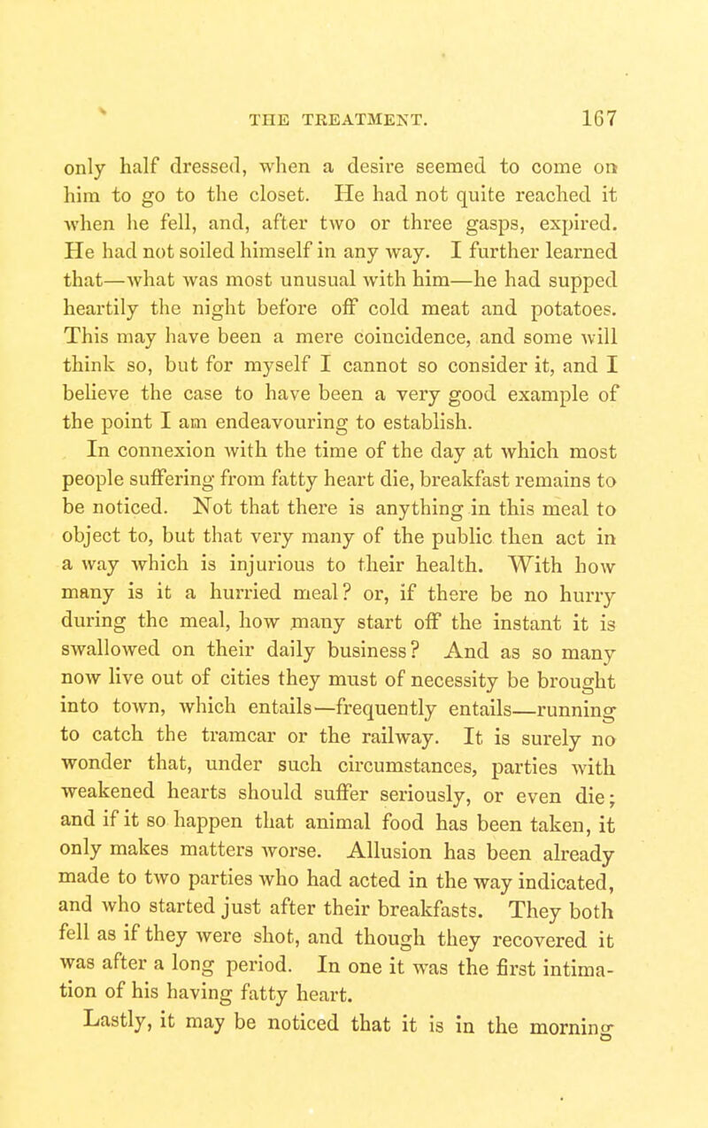 only half dressed, when a desire seemed to come on him to go to the closet. He had not quite reached it Avhen he fell, and, after two or three gasps, expired. He had not soiled himself in any way. I further learned that—Avhat was most unusual with him—he had supped heartily the night before off cold meat and potatoes. This may have been a mere coincidence, and some will think so, but for myself I cannot so consider it, and I believe the case to have been a very good example of the point I am endeavouring to establish. In connexion with the time of the day at which most people suffering from fatty heart die, breakfast remains to be noticed. Not that there is anything in this meal to object to, but that very many of the public then act in a way which is injurious to their health. With how many is it a hurried meal? or, if there be no hurry during the meal, how .many start off the instant it is swallowed on their daily business? And as so many now live out of cities they must of necessity be brought into town, which entails—frequently entails—running to catch the tramcar or the railway. It is surely no wonder that, under such circumstances, parties with weakened hearts should suffer seriously, or even die; and if it so happen that animal food has been taken, it only makes matters Avorse. Allusion has been already made to two parties who had acted in the way indicated, and who started just after their breakfasts. They both fell as if they were shot, and though they recovered it was after a long period. In one it was the first intima- tion of his having fatty heart. Lastly, it may be noticed that it is in the mornin-