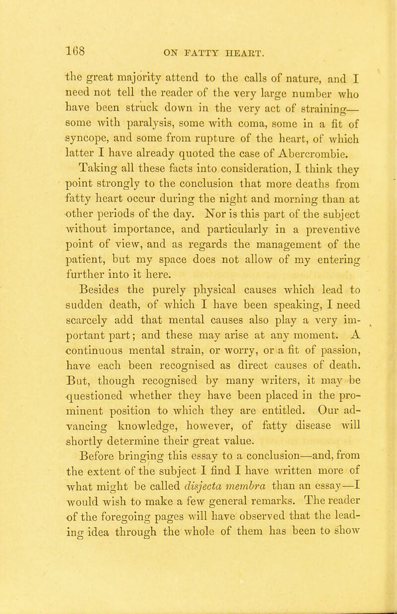 the great majority attend to the calls of nature, and I need not tell the reader of the very large number who have been struck down in the very act of straining— some with paralysis, some with coma, some in a fit of syncope, and some from rupture of the heart, of which latter I have already quoted the case of Abercrombie. Taking all these facts into consideration, I think they point strongly to the conclusion that more deaths from fatty heart occur during the night and morning than at ■other periods of the day. Nor is this part of the subject without importance, and particularly in a preventive point of view, and as regards the management of the patient, but my space does not allow of my entering further into it here. Besides the purely physical causes Avhich lead to sudden death, of which I have been speaking, I need scarcely add that mental causes also play a very im- portant part; and these may arise at any moment. A continuous mental strain, or worry, or a fit of passion, have each been recognised as direct causes of death. But, though recognised by many writers, it may be questioned whether they have been placed in the pro- minent position to which they are entitled. Our ad- vancing knowledge, however, of fatty disease Avill shortly determine their great value. Before bringing this essay to a conclusion—and, from the extent of the subject I find I have written more of what might be called disjecta membra than an essay—I would wish to make a few general remarks. The reader of the foregoing pages will have observed that the lead- ing idea through the whole of them has been to show