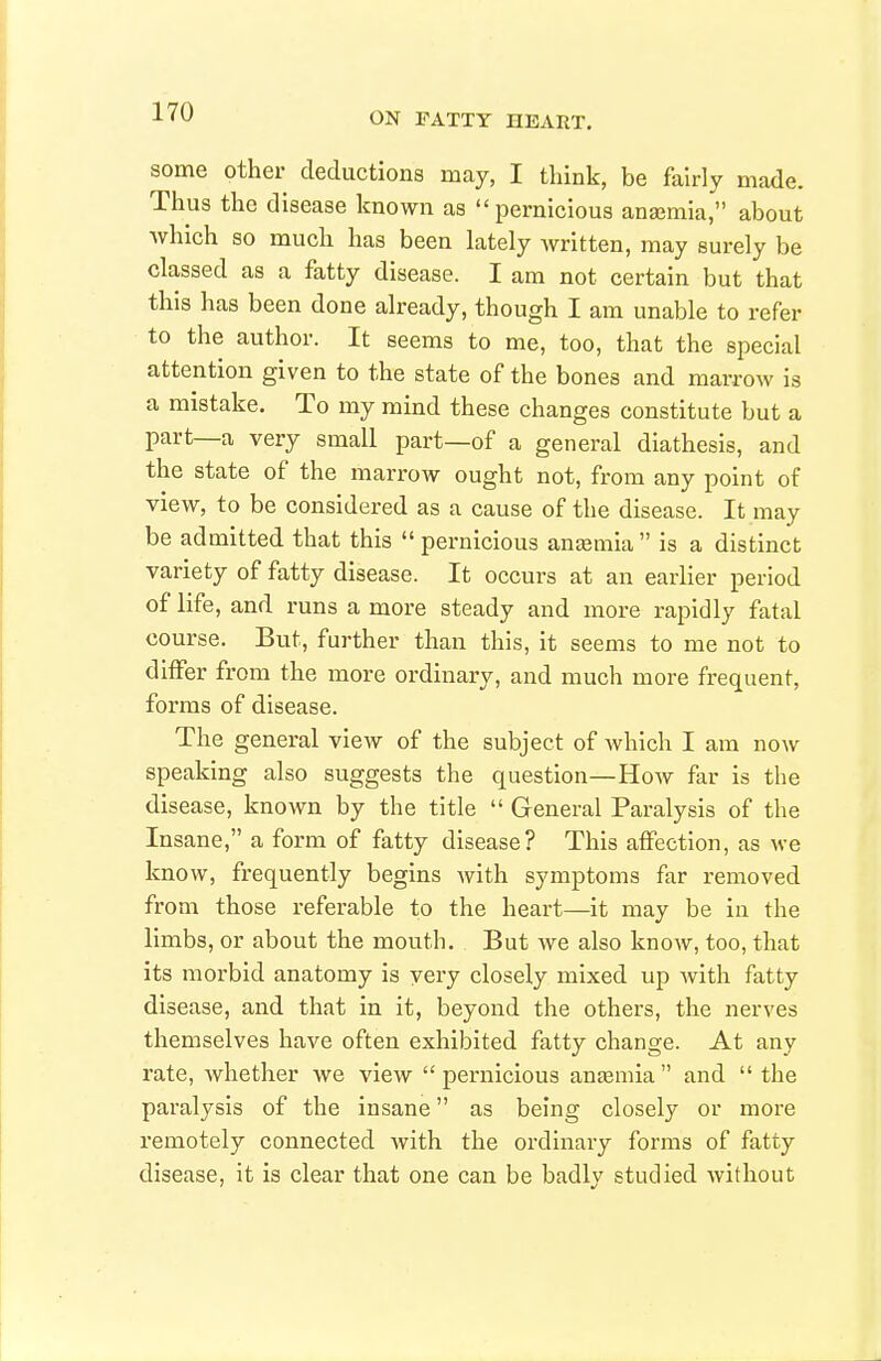 some other deductions may, I think, be fairly made. Thus the disease known as pernicious anajmia, about which so much has been lately written, may surely be classed as a fatty disease. I am not certain but that this has been done already, though I am unable to refer to the author. It seems to me, too, that the special attention given to the state of the bones and marrow is a mistake. To my mind these changes constitute but a part—a very small part—of a general diathesis, and the state of the marrow ought not, from any point of view, to be considered as a cause of the disease. It may be admitted that this  pernicious anemia is a distinct variety of fatty disease. It occurs at an earlier period of life, and runs a more steady and more rapidly fatal course. But, further than this, it seems to me not to differ from the more ordinary, and much more frequent, forms of disease. The general view of the subject of which I am now speaking also suggests the question—How far is the disease, known by the title  General Paralysis of the Insane, a form of fatty disease? This affection, as we know, frequently begins with symptoms far removed from those referable to the heart—it may be in the limbs, or about the mouth. But we also know, too, that its morbid anatomy is very closely mixed up Avith fatty disease, and that in it, beyond the others, the nerves themselves have often exhibited fatty change. At any rate, whether we view  pernicious anasmia  and  the paralysis of the insane as being closely or more remotely connected with the ordinary forms of fatty disease, it is clear that one can be badly studied without