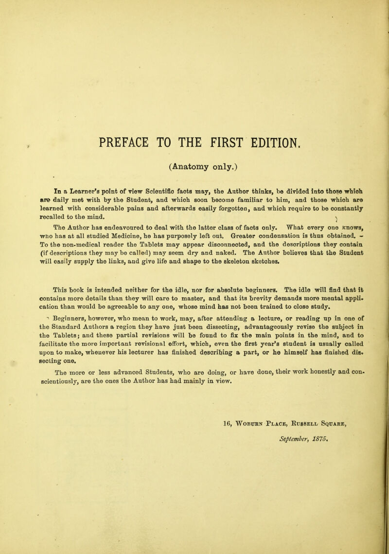 PREFACE TO THE FIRST EDITION. (Anatomy only.) In a Learner's point of view Scientifio facta may, the Author thinks, be divided into those which are daily met with by the Student, and which soon become familiar to him, and those which are learned with considerable pains and afterwards easily forgotten, and which require to be constantly recalled to the mind. \ The Author has endeavoured to deal with the latter class of facts only. What every one knows, wno has at all studied Medicine, he has purposely left out. Greater condensation is thus obtained. - To the non-medical reader the Tablets may appear disconnected, and the descriptions they contain (if descriptions they maybe called) may seem dry and naked. The Author believes that the Student will easily supply the links, and give life and shape to the skeleton sketches. This book is intended neither for the idle, nor for absolute beginners. The idle will find that it contains more details than they will care to master, and that its brevity demands more mental appli- cation than would be agreeable to any one, whose mind has not been trained to close study. ^ Beginners, however, who mean to work, may, after attending a lecture, or reading up in one of the Standard Authors a region they have just been dissecting, advantageously revise the subject in the Tablets; and these partial revisions will be found to fix the main points in the mind, and to facilitate the more important revisional effort, which, even the first year's student is usually called upon to make, whenever his lecturer has finished describing a part, or ho himself has finished dis« secting one. The more or less advanced Students, who are doing, or have done, their work honestly and con- scientiously, are the ones the Author has had mainly in view. 16, WoBUKN Place, Kijssell Square, September, 1875,