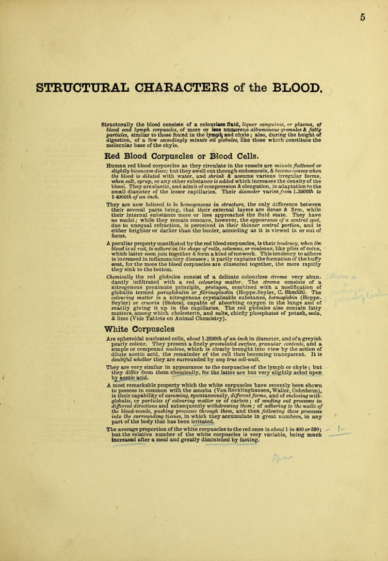 STEUCTURAL CHARACTERS of the BLOOD. Strncturally the blood consiete of a colonrlass fluid, liquor sangv/hm, or plasma, o) blood and lymph corpuscles, of more or less numerouB albuminous granules & fatty particles, eimilar to those found in the lymplj and chyle; also, during the height of digestion, of a few exceedingly minute oil globules, like those which constitute the naolecular base of the chyle. Red Blood Corpuscles or Blood Cells. Hunaan red blood corpuscles as they circulate in the vessels are minute flattened or slightly biconcave discs; but they swell out through endosmosis, & become convex when ike blood is diluted with water, and shrink & assume various irregular forms, when salt, syrup, or any other substance is added which increases the density of the blood. They are elastic, and admit of compression & elongation, in adaptation to the small diameter of the lesser capillaries. Their diameter varies from l-SOOOth to lAOOOth of an inch. They are now believed to be homogeneous in structure, the only difference between their several parts being, that their external layers are dense & firm, while their internal substance more or less approaches the fluid state. They have no nuclei; while they remain concave, however, the appearance of a central spot, due to unequal refraction, is perceived in their thinner central portion, and is either brighter or darker than the border, according as it is viewed in or out of focus. A peculiar property manifested by the red blood corpuscles, is their tendency, when Vk blood is at rest, to adhere in the shape of rolls, columns, or rouleaux, like piles of coins, which latter soon join together & form a kind of network. This tendency to adhere is increased in inflamme-tory diseases ; it partly explains the formation of the buffy goat, for the more the blood corpuscles are clustered together, the more rapidly they sink to the bottom. Chemically the red globules consist of a delicate colourless stroma very abun- dantly infiltrated with a red colouring matter. The stroma consists of a nitrogenous proximate principle, protagon, combined with a modification of globulin termed paraglobulin or fibrinoplastin (Hoppe-Seyler, 0. Shmldt). The colouring matter is a nitrogenous crystalisable substance, hcemoglobin (Hoppe- Seyler) or cruorin (Stokes), capable of absorbing oxygen in the lungs and of readily giving it up in the capillaries. The red globules also contain fatty matters, among which cholesterin, and salts, chiefly phosphates of potash, soda, & lime (Vide Tablets on Animal Chemistry). White Corpuscles Are spheroidal nucleated cells, about 1.2500<ft. of an inch in diameter, and of a greyish pearly colour. They present a finely granulated surface, granular contents, and a simple or compound nucleus, which is clearly brought into view by the action of dilute acetic acid, the remainder of the cell then becoming transparent. It is doubtful whether they are surrounded by any true cell-wall. They are very similar in appearance to the corpuscles of the lymph or chyle; but they differ from them chemically, for the latter are but very slightly acted upon b^^cetic acid. A most remarkable property which the white corpuscles have recently been shown to possess in common with the amoeba (Von Recklinghausen, Waller, Cohnheim), is their capability of assuming, spontaneously, different forms, and of enclosing milk- globules, or particles of colouring matter or of carbon ; of sending out processes in different directions and subsequently withdravnng them ; of adhering to the walls of the blood-vessels, pushing processes through them, and then following these processes into the swrrounding tissues, in which they accumulate in great numbers, in any part of the body that has been irritated. The average proportion of the white corpuscles to the red ones is about 1 in 400 or 600; but the relative number of the white corpuscles is very variable, being much increased after a meal and greatly diminished by fasting.