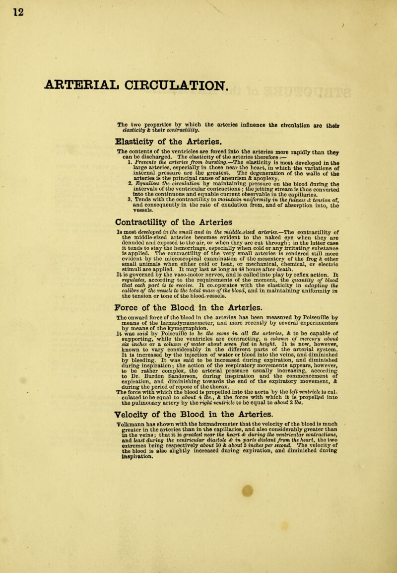 AETERIAL CIRCULATION. The two properties by which the arteries inflnence the circulation are thel» elasticity & their contractility. Elasticity of the Arteries. The contents of the ventricles are forced into the arteries more rapidly than they can be discharged. The elasticity of the arteries therefore :— 1. Prevents the arteries from bursting.—The elasticity is most developed in the large arteries, especially in those near the heart, in which the variations of internal pressure are the greatest. The degeneration of the walls of the arteries is the principal cause of aneurisna & apoplexy. 2. Equalises the circulation by maintaining pressure on the blood during the intervals of the ventricular contractions ; the jetting stream is thus converted into the continuous and equable current observable in the capillaries. 3. Tends with the contractility to maintain uniformity in the fulness <Ss tension of, and consequently in the rate of exudation from, and of absorption into, the vessels. Contractility of the Arteries Is most developed in the small and in the middle-sized arteries.—The contractility of the middle-sized arteries becomes evident to the naked eye when they are denuded and exposed to the air, or when they are cut through; in the latter case it tends to stay the hemorrhage, especially when cold or any irritating substance is applied. The contractility of the very small arteries is rendered still more evident by the microscopical examination of the mesentery of the frog & other small animals when either cold or heat, or mechanical, chemical, or electric stimuli are applied. It may last as long as 48 hours after death. It is governed by the vaso-motor nerves, and is called into play by reflex action. It regulates, according to the requirements of the moment, the quantity of blood that each part is to receive. It co-oparatos with the elasticity in adapting the calibre of the vessels to the total mass of the blood, and in maintaining uniformity in the tension or tone of the blood-vessels. Force of the Blood in the Arteries. The onward force of the blood in the arteries has been measured by Poiseuille by means of the haemadynamometer, and more recently by several experimenters by means of the kymographion. It was said by Poiseuille to be the same in all the arteries, & to be capable of supporting, while the ventricles are contracting, a column of mercury about six inches or a column of water about seven feet in height. It is now, however, known to vary considerably in the dififerent parts of the arterial system. It is increased by the injection of water or blood into the veins, and diminished by bleeding. It was said to be increased during expiration, and diminished during inspiration; the action of the respiratory movements appears, however, to be rather complex, the arterial pressure usually increasing, according to Dr. Burdon Sanderson, during inspiration and the commencement of expiration, and diminishing towards the end of the expiratory movement, & during the period of repose of the thorax. The force with which the blood is propelled into the aorta by the left ventricle is cal. culated to be equal to about 4 lbs., & the force with which it is propelled into the pulmonary artery by the right ventricle to be equal to about 2 lbs. Velocity of the Blood in the Arteries. Volkmann has shown with the hssjnadrometer that the velocity of the blood is much greater in the arteries than in the capillaries, and also considerably greater than in the veins; that it is greatest near the heart <Sc during the ventricular contractions, and least during the ventricular diastole & in parts distant from the heart, the two extremes being respectively about 10 & about 2 inches per second. The velocity of the blood is also slightly increased during expiration, and diminished during Inspiration.