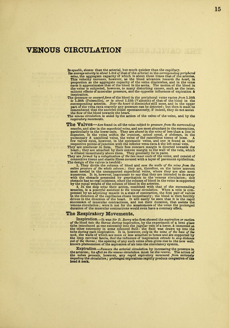 VENOUS CIRCULATION Is equable, slower than the arterial, but much quicker than the capillary. Its average velocity is about 1.3rd of that of the arterial in the corresponding peripheral veins, the aggregate capacity of which is about three times that of the arteriee. This velocity increases, however, as the blood advances towards the heart, in proportion as the aggregate capacity of the veins diminishes, and in the venae cavse it approximates that of the blood in the aorta. The motion of the blood in the veins is subjected, however, to many disturbing causes, such as the inter- mittent effects of muscular pressure, and the opposite influences of expiration & inspiration. The pressure or onward force of the blood in the peripheral veins varies from 1.10th to 1.20th (Poiseuille), or is about 1.12th (Valentin) of that of the biood in the corresponding arteries. Near the heart it diminishes still more, and in the upper part of the vena cava scarcely any pressure can be detected; but then it must be remembered that the auricles dilate spontaneously, if indeed, they do not assist the flow of the blood towards the heart. The venous circulation is aided by the action of the valves of the veins, and by tho respiratory movements. The Valves—Are found in all the veins subject to pressure from the surrounding muscles, and also in the superficial veins, and are most abundant in the extremities, particularly in the lower ones. They are absent in the veins of less than a line in diameter, in the veins within the cranium, spinal canal, & abdomen, in the pulmonary & umbilical veins, the veins of the cancellous tissue of bone. A few valves exist, however, in the spermatic veins, and one is found at their respective points of junction with the inferior vena cava & the left renal vein. They are semilunar in form. Their free concave margin is directed towards the heart; they are attached by their convex margin to the wall of the vein, which is dilated immediately above them. They generally lie in pairs. They are /ormed by a reduplication of the two inner coats of the veins, and consist of connective tissue and elastic fibres covered with a layer of pavement epithelium. The design of the valves is twofold: 1. They divide the column of blood and save the walls of the veins from the entire pressure of the whole column; they are, therefore, on the latter account most needed in the unsupported superficial veins, where they are also most numerous. It is, however, inaccurate to say that they are intended to do away with the obstacle presented by gravitation to the venous circulation; this obstacle has no real existence, since the column of blood in the veins is supported by the equal weight of the column of blood in the arteries. 2. In the deep veins their action, combined with that of the surrounding muscles, is a powerful assistant to the venous circulation. When a vein is com. pressed by an adjoining muscle in a state of contraction, the first pair of valves in the direction of the capillaries closes immediately; the blood is then forcibly driven in the direction of the heart. It will easily be seen that it is the rapid succession of muscular contractions, aiid not their duration, that assists the venous circulation ; were it not for the anastomoses of the veins the prolonged duration of the muscular contractions would even have a contrary effect. The Respiratory Movements. Inspiration.—it was Sir D. Barry who first showed the aspiration or suction of the blood into the thorax during inspiration, by the experiment of a bent glass tube introduced at one extremity into the jugular vein of a hsrse, & immersed at the bther extremity in some coloured fluid: the fluid was drawn up into the tube during each inspiration. It is, however, only in the veins of the base of the neck, the walls of which are more or less attached to bones and are supported by the deep cervical fascia, that the influence of inspiration extends to any distance cut of the thorax ; the opening of any such veins often gives rise to the now well- known phenomenon of the aspiration of air into the circulatory system. Expiration.—ii'avours the arterial circulation by increasing the pressure in the arteries; its effect on the venous circulation must be the reverse. The action of the valves prevents, however, any rapid expiratory movement from seriously impeding! the circulation; prolonged expirations rapidly produce congestion of the head & neck.