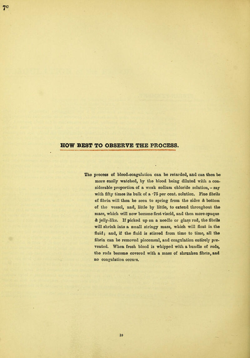 HOW BEST TO OBSERVE THE PROCESS. The process of blood.coagulatioa can be retarde<3, and can then be more easily watched, by the blood being diluted with a con- siderable proportion of a weak sodium chloride solution, - say with fifty times its bulk of a '75 per cent, solution. Fine fibrils of fibrin will then be seen to spring from the sides & bottom of the vessel, and, little by little, to extend throughout the mass, which will now become first viscid, and then more opaque & jelly-like. If picked up on a needle or glass rod, the fibrils will shrink into a small stringy mass, which will float in the fluid; and, if the fluid is stirred from time to time, all the fibrin can be removed piecemeal, and coagulation entirely pre- vented. When fresh blood is whipped with a bundle of rods, the rods become covered with a mass of shrunken fibrin, and no coagulation occurs. Id