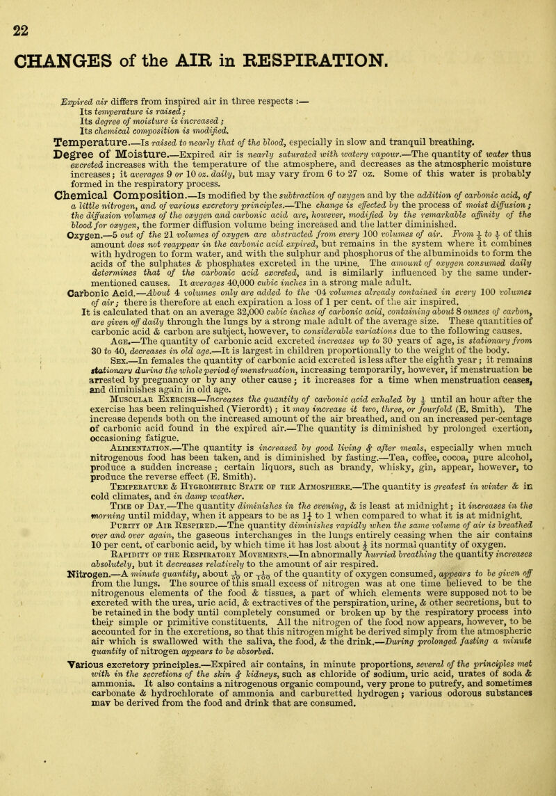 CHANGES of the AIR in RESPIRATION. JEaypired air differs from inspired air in three respects :— Its temperature is radsed; Its degree of moisture is increased; Its chemical covvposition is modified. Temperature is raised to nemly that of the Uood, especially in slow and tranquil iDreathing. Degree of Moisture.—Expired air is nearly saturated with watery vapour.—The quantity of water thus excreted increases with the temperature of the atmosphere, and decreases as the atmospheric moisture increases; it averages 9 or 10 oz. daily, hut may vary from 6 to 27 oz. Some of this water is probably formed in the respiratory process. ClieiXlical Composition.—is modified by the subtraction of oxygen and by the addition of carbonic acid, of a little nitrogen, and of va/rious excretory principles.—The change is effected by the process of moist diffusion ; the diffusion volumes of the oxygen and carbonic acid are, however, modified by the remarkable affinity of the Uood for oxygen, the former diffusion volume being increased and the latter diminished. Oxygen.—5 out of the 21 volumes of oxygen are abstracted from every 100 volumes of air. From i to i of this amount does not reappear in the carbonic acid expired, but remains in the system where it combines with hydrogen to form water, and with the sulphur and phosphorus of the albuminoids to form the acids of the sulphates & phosphates excreted in the ui*ine. The amount of oxygen consumed daily determines that of the carbonic acid excreted, and is similarly influenced by the same under- mentioned causes. It averages 40,000 cubic inches in a strong male adult. Carbonic Acid.—About 4 volumes only are added to the -04 volumes already contained in every 100 volumes of air; there is therefore at each expiration a loss of 1 per cent, of tlie air inspired. It is calculated that on an average 32,000 cubic inches of carbonic acid, containing about 8 ounces of carbon, are given off daily through the lungs by a strong male adult of the average size. These quantities of carbonic acid & carbon are subject, however, to considerable variations due to the following causes. Age.—The quantity of carbonic acid excreted increases up to 30 years of age, is stationary from 30 to 40, decreases in old age.—It is largest in children proportionally to the weight of the body. Sex.—In females the quantity of carbonic acid excreted is less after the eighth year; it remains stationary durina the whole period of menstruation, increasing temporarily, hoAvever, if menstruation be arrested by pregnancy or by any other cause ; it increases for a time when menstruation ceases, and diminishes again in old age. Muscular Exercise—Increases the quantity of carbonic acid exhaled hy i until an hour after the exercise has been relinquished (Vierordt); it may increase it tivo, three, or fourfold (E. Smith). The increase depends both on the increased amount of the air breathed, and on an increased per-centage of carbonic acid found in the expired air.—The quantity is diminished by prolonged exertion, occasioning fatigue. Alimentation.—The quantity is increased by good living Sf after meals, especially when much nitrogenous food has been taken, and is diminished by fasting.—Tea, coffee, cocoa, pure alcohol, produce a sudden increase ; certain liquors, such as brandy, whisky, gin, appear, however, to produce the reverse effect (E. Smith). Temperature & Hygrombtric State of the Atmosphere.—The quantity is greatest in winter & iE cold climates, and in damp weather. Time op Day.—The quantity diminishes in the evening, & is least at midnight; it increases in the morning until midday, when it appears to be as 1^ to 1 when compared to what it is at midnight. Purity op Air Eespired.—The quantity diminishes rapidly when the same volume of air is breathed over and over again, the gaseous interchanges in the lungs entirely ceasing when the air contains 10 per cent, of carbonic acid, by which time it has lost about ^ its normal quantity of oxygen. Rapidity of the Respiratory Movements.—In abnormally hurried breathing the quantity increases absolutely, but it decreases relatively to the amount of air respired. Nitrogen.—A minute quantity, about -^^ or -j-Iq of the quantity of oxygen consumed, appears to be given off from the lungs. The source of this small excess of nitrogen was at one time believed to be the nitrogenous elements of the food & tissues, a part of which elements were supposed not to be excreted with the urea, uric acid, & extractives of the perspiration, urine, & other secretions, but to be retained in the body until completely consumed or broken up by the respiratory process into their simple or primitive constituents. All the nitrogen of the food now appears, however, to be accounted for in the excretions, so that this nitrogen might be derived simply from the atmospheric air which is swallowed with the saliva, the food, & the drink.—During prolonged fasting a minute quantity of nitrogen appea/rs to be absorbed. Various excretory principles.—Expired air contains, in minute proportions, several of the principles met with in the secretions of the shin ^ kidneys, such as chloride of sodium, uric acid, urates of soda & ammonia. It also contains a nitrogenous organic compound, very prone to putrefy, and sometimes carbonate & hydrochlorate of ammonia and carburetted hydrogen; various odorous substances may be derived from the food and drink that are consumed.