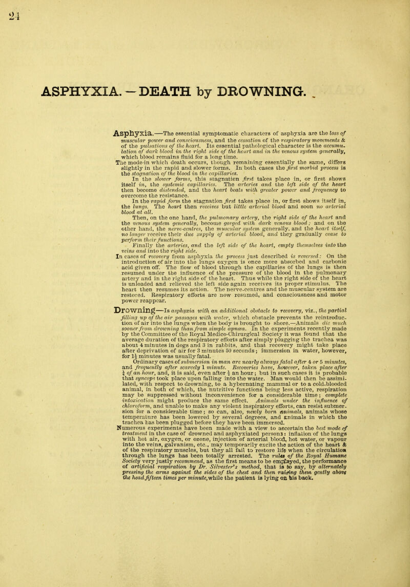 ASPHYXIA.-DEATH by DROWNING. Aspliyxia. The essential symptomatic cliaracters of asphyxia are the loss of muscular power and consciousness, and the cessation of the respiratory movements & of the pulsations of the heart. Its essential pathological character is the accumu. lation of dark blood in the right side of the heart and in the venous system generally, which blood remains fluid for a long time. The mode-in which death occurs, though remaining essentially the same, differs slightly in the rapid and slower forms. In both cases iliQ first morbid process is the stagnation of Ike blood in the capillaries. In the slower forms, this stagnation first takes place in, or first shows itself in, the systemic capillaries. The arteries and the left side of the heart then become distended, and the heart beats with greater power and frequency to overcome the resistance. In the rapid form the stagnation first takes place in, or first shows itself in, the lungs. The heart then receives but little arterial blood and soon no arterial blood at all. Then, on the one hand, the pulmonary artery, the right side of the heart and the venous system generally, become gorged with dark venous blood: and on the other hand, the nerve-centres, the muscular system genera.lly, and the heart itself, no longer receive their due supply of arterial blood, and they gradually cease to perform their functions. Finally the arteries, and the left side of the heart, empty themselves into the veins and into the right side. In cases of recovery from asphyxia the process just described is reversed: On the introduction of air into the lungs oxygen is once more absorbed and carbonic acid given off. The flow of blood through the capillaries of the lungs is then resumed under the influence of the pressure of the blood in the pulmonary artery and in the right side of the heart. Thus while the right side of the heart is unloaded and relieved the left side again receives its proper stimulus. The heart then resumes its action. The nerve-centres and the muscular system are restored. Respiratory efforts are now resumed, and consciousness and motor power reappear. Drowning—is asphyxia with an additional obstacle to recovery, viz., the partial filling up of the air passages with water, which obstacle prevents the reintroduc- tion of air into the lungs when the body is brought to shore.—Animals die much sooner from drowning than from, simple apncea. In the experiments recently made by the Committee of the Royal Medico-Chirurgical Society it was found that the average duration of the respiratory efforts after simply plugging the trachea was about 4 minutes in dogs and 3 in rabbits, and that recovery might take place after deprivation of air for 3 minutes 50 seconds ; immersion in water, however, for 1% minutes was usually fatal. Ordinary cases of submersion in man are nearly ahmys fatal after 4 or 5 minutes, and frequently after scarcely 1 minute. Recoveries have, however, taken place after \ of an hour, and, it is said, even after \ an hour; but in such cases it is probable that syncopi took place upon falling into the water. Man would then be assimi- lated, with respect to drowning, to a hybernating mammal or to a cold-blooded animal, in both of which, the nutritive functions being less active, respiration may be suppressed without inconvenience for a considerable time; complete intoxication might produce the same effect. Animals under the influence of chloroform, and unable to make any violent inspiratory efforts, can resist submer- sion for a considerable time; so can, also, newly born (Animals, animals whose temperature has been lowered by several degrees, and £.nimal8 in which the trachea bas been plugged before they have been immersed. Numerous experiments have been made with a view to ascertain the best mode of treatment in the case of drowned and asphyxiated persona : inflation of the lungs with hot air, oxygen, or ozone, injection of arterial blocd, hot water, or vapour into the veins, galvanism, etc., may temporarily excite the action of the heart & of the respiratory muscles, but they all fail to restore life when the circulation through the lungs has been totally arrested. The rulta of the Royal Humane Society very justly recommend, as the first means to be empGayed, the performance of artificial respiration by Dr. Silvester's method, that is So say, by alternately pressing the arms against the sides of the chest and then raiSng them gently above the head fifteen times per mmwie, while the patient is lying oa hie back.