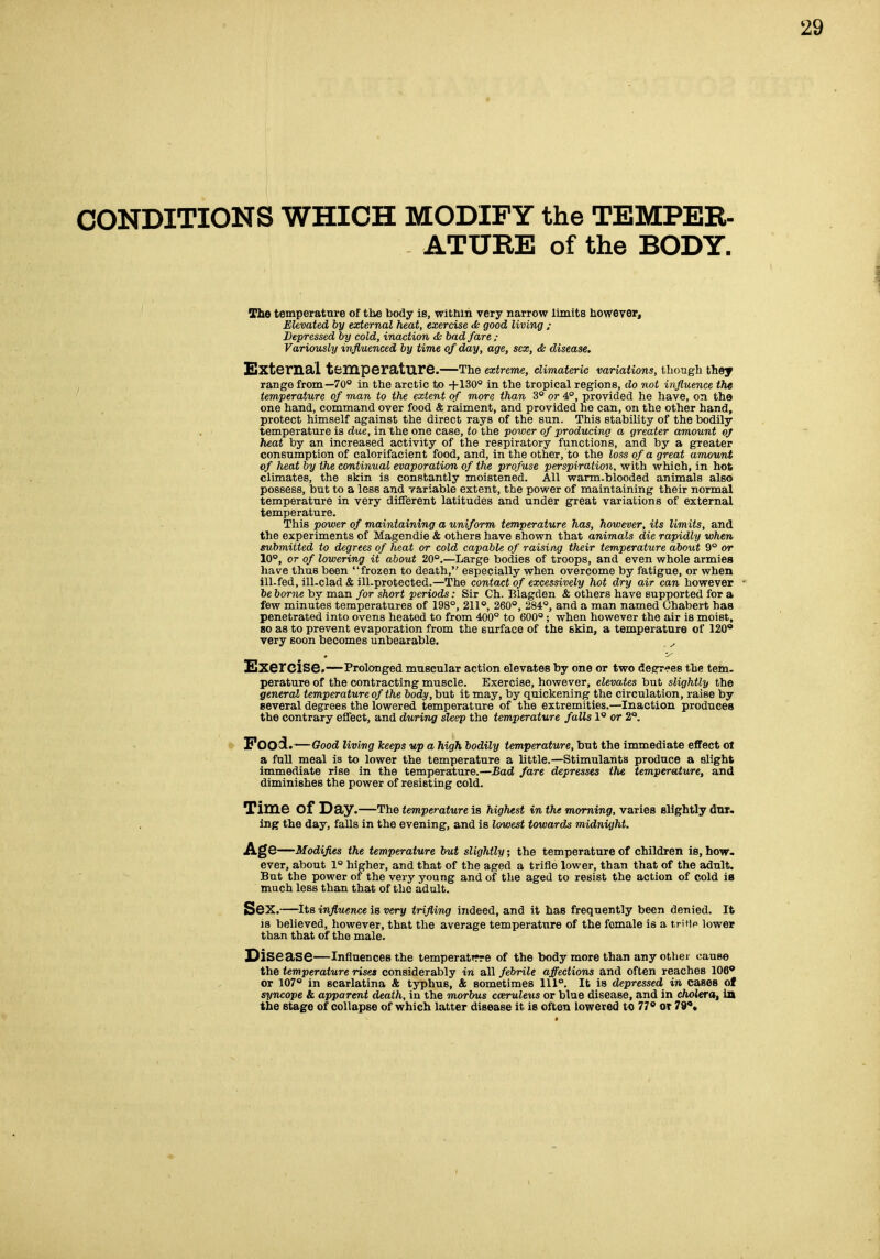 CONDITIONS WHICH MODIFY the TEMPER- ATURE of the BODY. The temperattire of the body iB, within very narrow limits however. Elevated by external heat, exercise dk good living ; Depressed by cold, inaction cfc bad fare ; Variously influenced by time of day, age, sex, & disease. ExternSlL temperature.—The extreme, eUmateric variations, though they range from—70° in the arctic to +130° in the tropical regions, do not influence the temperature of man to the extent of more than 3° or 4°, provided he have, on the one hand, command over food & raiment, and provided he can, on the other hand, protect himself against the direct rays of the sun. This stability of the bodily temperature is due, in the one case, to the power of producing a greater amount of heat by an increased activity of the respiratory functions, and by a greater consumption of calorifacient food, and, in the other, to the loss of a great amount of heat by the continual evaporation of the profuse perspiration, with which, in hot climates, the skin is constantly moistened. All warm-blooded animals also possess, but to a less and variable extent, the power of maintaining their normal temperature in very different latitudes and under great variations of external temperature. This power of maintaining a uniform temperature has, however, its limits, and the experiments of Magendie & others have shown that animals die rapidly when submitted to degrees of heat or cold capable of raising their temperature about 9° or 10°, or of lowering it about 20°.—Large bodies of troops, and even whole armies have thus been frozen to death, especially when overcome by fatigue, or when ill-fed, ill-clad & ill.protected.—The contact of excessively hot dry air can however he borne by man for short periods: Sir Ch. Blagden & others have supported for a few minutes temperatures of 198°, 211°, 260°, 284°, and a man named Chabert has penetrated into ovens heated to from 400° to 600°; when however the air is moist, so as to prevent evaporation from the surface of the 6kin, a temperature of 120 very soon becomes unbearable. ^ Exercise.—Prolonged muscular action elevates by one or two deerr-es the tern, perature of the contracting muscle. Exercise, however, elevates but slightly the general temperature of the body, but it may, by quickening the circulation, raise by several degrees the lowered temperature of the extremities.—Inaction produces the contrary effect, and during sleep the temperature falls 1° or 2°. Food .—Good living keeps up a high bodily temperature, but the immediate effect ol a fuU meal is to lower the temperature a little.—Stimulants produce a slight immediate rise in the temperature.—Bad fare depresses the temperature, and diminishes the power of resisting cold. Time of Day.—The temperature is highest in the morning, varies slightly dnr. Ing the day, falls in the evening, and is lowest towards midnight. Age—Modifies the temperature but slightly; the temperature of children is, how. ever, about 1° higher, and that of the aged a trifle lower, than that of the adnlt. But the power of the very young and of the aged to resist the action of cold is much less than that of the adult. Sex.—Its influence is very trifling indeed, and it has frequently been denied. It is believed, however, that the average temperattire of the female is a tritip lower than that of the male. IDisease—influences the temperatTrre of the body more than any other cause the temperature rises considerably in all febrile affections and often reaches 106* or 107° in scarlatina & typhus, & sometimes 111°, It is depressed in cases of syncope & apparent death, in the morbus cceruiews or blue disease, and in cholera, In the stage of collapse of which latter disease it is often lowered to 77 or 79o»