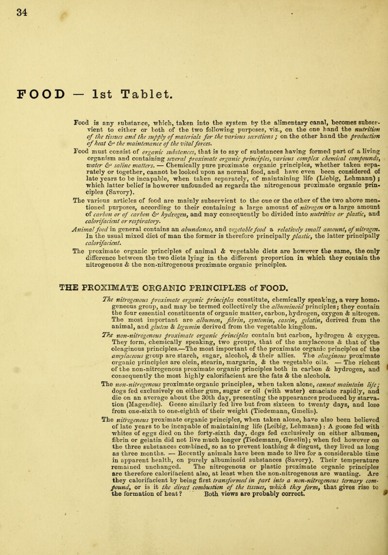 POOD — 1st Tablet. Food is any Enbstance, wliicli, taken into the system by the alimentary canal, becomes subser- vient to either or both of the two following purposes, viz., on the one hand the ntitrition of the tissues and the supply of materials for the various secretions ; on the other hand the production of heat the maintenance of the vital forces. Food must consist of organic substances, that is to say of substances having formed part of a living organism and containing several proximate oi'ganic principles, various complex chemical compounds^ water saline 7?iafters. — Chemically pure proximate organic principles, whether taken sepa- rately or together, cannot be looked upon as normal food, and have even been considered of late years to be incapable, when taken separately, of maintaining life (Liebig, Lehmann) ; which latter belief is however unfounded as regards the nitrogenous proximate organic prin- ciples (Savory). The various articles of food are mainly subservient to the one or the other of the two above men- tioned purposes, according to their containing a large amount of mVr<?om or a large amount of carboji or of carbon hydrogen^ and may consequently be divided into nutritive or plastic^ and calorifacient or respiratory. Animal food in general contains an abundance, and vegetable food a relatively small amount^ of nitrogen. In the usual mixed diet of man the former is therefore principally ^/a.y/zi:, the latter principally calorifacient. The proximate organic principles of animal & vegetable diets are however the same, the only difference between the two diets lying in the different proportion in which they contain the nitrogenous & the non-nitrogenous proximate organic principles. THE PROXIMATE ORGANIC PRINCIPLES of FOOD. The nitrogenous proximate organic principles constitute, chemically speaking, a very homo- geneous group, and may be termed collectively the albtiminoidprinciples; they contain the four essential constituents of organic matter, carbon, hydrogen, oxygen & nitrogen. The most important are albumen^ fibrin, syntonin, casein, gelatin, derived from the animal, and glztten & legumin derived from the vegetable kingdom. Th^ non-nitrogenous proximate organic principles contain but carbon, hydrogen & oxygen. They form, chemically speaking, two groups, that of the amylaceous & that of the oleaginous principles.—The most important of the proximate organic principles of the amylaceous gioup are starch, sugar, alcohol, & their allies. The oleaginous proximate organic principles are olein, stearin, margarin, & the vegetable oils. — The richest > of the non-nitrogenous proximate organic principles both in carbon & hydrogen, and * consequently the most highly calorifacient are the fats & the alcohols. The non-nitrogenous proximate organic principles, when taken alone, cannot maintain life; dogs fed exclusively on either gum, sugar or oil (with water) emaciate rapidly, and die on an average about the 30th day, presenting the appearances produced by starva- tion (Magendie). Geese similarly fed live but from sixteen to twenty days, and lose from one-sixth to one-eighth of their weight (Tiedemann, Gmeliii). The nitrogenous proximate organic principles, when taken alone, have also been believed of late years to be incapable of maintaining life (Leibig, Lehmann) : A goose fed with whites of eggs died on the forty-sixth day, dogs fed exclusively on either albumen, fibrin or gelatin did not live much longer (Tiedemann, Gmelin); when fed however on the three substances combined, so as to prevent loathing & disgust, they lived as long as three months. — Eecently animals have been made to live for a considerable time in apparent health, on purely albuminoid substances (Savory). Their temperature remained unchanged. The nitrogenous or plastic proximate organic principles are therefore calorifacient also, at least when the non-nitrogenous are wanting. Are they calorifacient by being first transformed in part into a non-nitrogenous ternary com- pound, or is it the direct combustion of the tissues, which they form, that gives rise to the formation of heat ? Both views are probably correct. ^