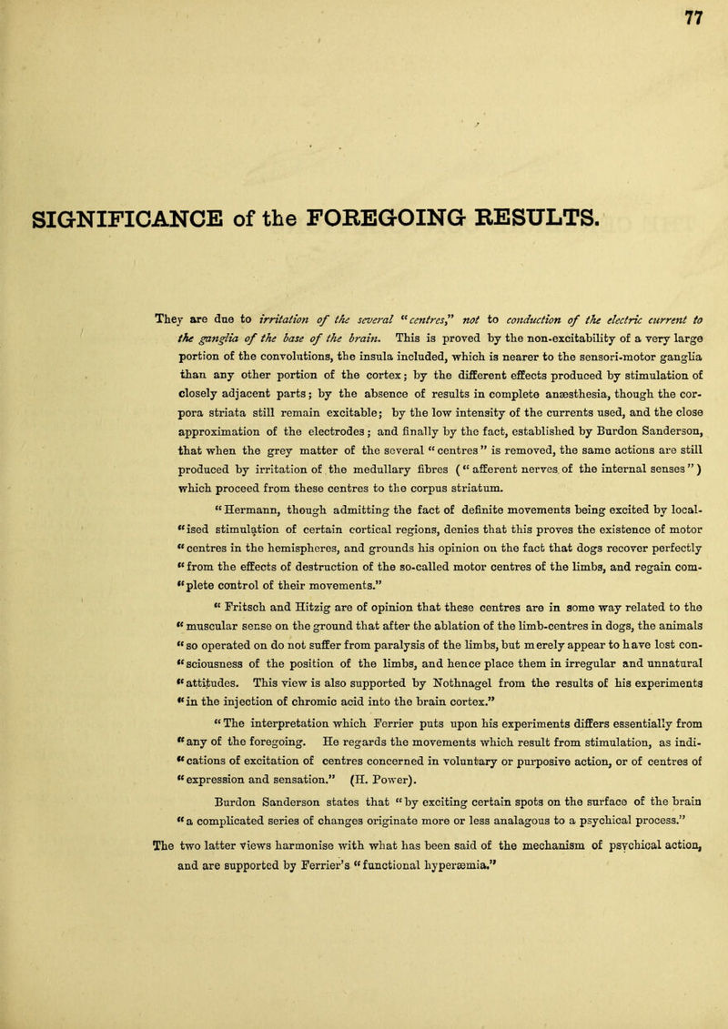 SIGNIFICANCE of the FOREGOING RESULTS. Thej are due to irritation of the sevej-al centres not to conduction of the electric current to the ganglia of the base of the brain. This is proved by the non-excitability of a very large portion of the convolutions, the insula included, which is nearer to the sensori-motor ganglia than any other portion of the cortex; by the difEerent effects produced by stimulation of closely adjacent parts; by the absence of results in complete ansBsthesia, though the cor- pora striata still remain excitable; by the low intensity of the currents used, and the close approximation of the electrodes ; and finally by the fact, established by Burden Sanderson, that when the grey matter of the several  centres  is removed, the same actions are still produced by irritation of the medullary fibres ( afferent nerves of the internal senses  ) which proceed from these centres to the corpus striatum.  Hermann, though admitting the fact of definite movements being excited by local- ised stimulation of certain cortical regions, denies that this proves the existence of motor *' centres in the hemispheres, and grounds his opinion on the fact that dogs recover perfectly  from the effects of destruction of the so-called motor centres of the limbs, and regain com- plete control of their movements. *' Fritsch and Hitzig are of opinion that these centres are in some way related to the ** muscular sense on the ground that after the ablation of the limb-centres in dogs, the animals  so operated on do not suffer from paralysis of the limbs, but merely appear to have lost con- sciousness of the position of the limbs, and hence place them in irregular and unnatural attitudes. This view is also supported by Kothnagel from the results of his experiments •*in the injection of chromic acid into the brain cortex.  The interpretation which Ferrier puts upon his experiments differs essentially from  any of the foregoing. He regards the movements which result from stimulation, as indi- •* cations of excitation of centres concerned in voluntary or purposive action, or of centres of expression and sensation. (H. Power). Burden Sanderson states that  by exciting certain spots on the surface of the brain  a complicated series of changes originate more or less analagous to a psychical process. The two latter views harmonise with what has been said of the mechanism of psychical action, and are supported by Ferrier's functional hypersemia,