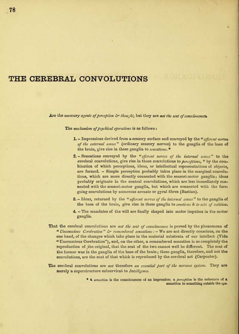 THE CEREBRAL CONVOLUTIONS Are tlie necessary agents of perception 6^ thought, but they are not the seat of consciousness* The mechanism of psychical operations is as follows : 1. - Impressions derived from a sensory surface and conveyed by the afferent nerves of the external senses (ordinary sensory nerves) to the ganglia of the base of the brain, give rise in these ganglia to sensations. * 2. - Sensations conveyed by the  efferent nerves of the internal senses to the cerebral convolutions, give rise in those convolutions to perceptions, * by the com- bination of which perceptions, ideas, or intellectual representations of objects, are formed. - Simple perception probably takes place in the marginal convolu- tions, which are more directly connected with the sensori-motor ganglia; ideas probably originate in the central convolutions, which are less immediately con- nected with the sensori-motor ganglia, but which are connected with the fore- going convolutions by numerous arcuate or gyral fibres (Bastian), 3. - Ideas, returned by the  afferent nei'ves of the internal senses  to the ganglia of the base of the brain, give rise in these ganglia to emotions & to acts of volition^ 4. - The mandates of the will are finally shaped into motor impulses in the motor ganglia. That the cerebral convolutions are 7iof the seat of consciousness is proved by the phenomena of  Unconscious Cerebration  (Sr= remembered sensations: - We are not directly conscious, on the one hand, of the changes which take place in the material substrata of our intellect (Vide ''Unconscious Cerebration), and, on the other, a remembered sensation is so completely the reproduction of the original, that the seat of the two cannot well be difiEerent. The seat of the former was in the ganglia of the base of the brain; these ganglia, therefore, and not the convolutions, are the seat of that which is reproduced by the cerebral act (Carpenter). The cerebral convolutions are not therefore an essential part of the nervous sysietn. They are merely a superstructure subservient to Intelligence. * 4, sensation is the consciousness of an impression; a perception is the reference of a sensation to something outside the ega^