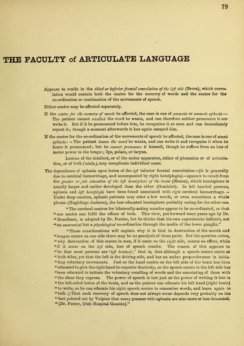 THE TAOULTY of ARTICULATE LANGUAGE Appears to reside in tlie third or inferior frontal convolution of the left side (Broca), wKich convo- lution -would contain both the centre for the memory of words and the centre for the co-ordination or combination of the movements of speech. Either centre may be affected separately. If the centre for the memory of words be affected, the case is one of amnesia or amnesic aphasia : - The patient cannot recollect the word he wants, and can therefore neither pronounce it nor write it. But if it be pronounced before him, he recognises it at once and can immediately repeat it; though a moment afterwards it has again escaped him. If the centre for the co-ordination of the movements of speech be affected, the case is one of ataxic aphasia: - The patient knows the word he wants, and can write it and recognise it when he hears it pronounced; but he cannot pronounce it himself, though he suffers from no loss of motor power in the tongu3, lips, palate, or larynx. Lesions of the intellect, or of the motor apparatus, either of phonation or of articula- tion, or of both (alalia J, may complicate individual cases. The dependence of aphasia upon lesion of the left inferior frontal convolution—(it is generally due to cerebral haemorrhage, and accompanied by right hemiplegia)—appears to result from the greater or jole education of the~ left hemisphere of the brain (Moxon), which hemisphere is usually larger and earlier developed than the other (Grratiolet). In left handed persons, aphasia and left hemiplegia have been found associated with j'ight cerebral haemorrhage. - Under deep emotion, aphasic patients may utter a few words, or even sometimes a whole phrase (Hughlings Jackson), the less educated hemisphere probably acting for the other one.  The cerebral centres for bilaterally-acting muscles appear to be co-ordinated, so that *' one centre can fulfil the offices of both. This view, put forward some years ago by Dr.  Broadbent, is adopted by Dr. Ferrier, but he thinks that his own experiments indicate, not *' an anatomical but a physiological co-ordination through the media of the lower ganglia.  These considerations will explain why it is that in destruction of the mouth and *'tongue centre on one side there may be no paralysis of these parts. But the question arises,  why destruction of this centre in men, if it occur on the right side, causes no effect, while if it occur on the left side, loss of speech results. The reason of this appears to be that most persons ssre'left brained;' that is, that although a speech centre exists at *'both sides, yet that the left is the driving side, and has an undue preponderance in initia-  ting voluntary movements. Just as the hand centre on the left side of the brain has been *' educated to give the right hand its superior dexterity, so the speech centre in the left side has *'been educated to initiate the voluntary recalling of words and the associating of them with the ideas they express. The power of speech is lost just as the power of writing is lost in *' the left-sided lesion of the brain, and as the patient can educate his left hand (right brain) *' to write, so he can educate his right speech centre to remember words, and learn again to *' talk, o That such recovery of speech does not always occur depends very probably on the *' fact pointed out by Vulpian that many persons with aphasia are also more or less demented,  (Dr. Purser, Irish Hospital Gazette).