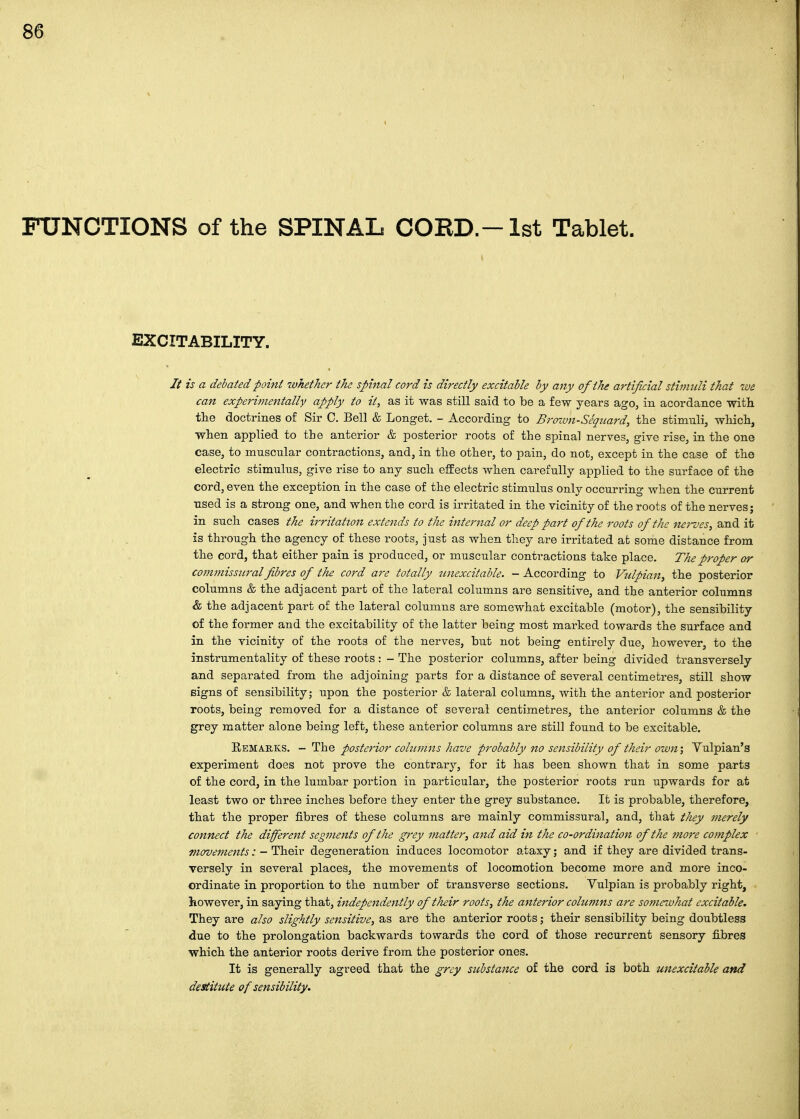 FUNCTIONS of the SPINAL CORD.-1st Tablet. EXCITABILITY. It is a debated point whether the spinal cord is directly excitable by any of the artificial stimuli that we can experimentally apply to it, as it was still said to be a few years ago, in acordance with the doctrines of Sir C. Bell & Longet. - According to Brown-Seqitard, the stimuli, which, when applied to the anterior & posterior roots of the spinal nerves, give rise, in the one case, to muscular contractions, and, in the other, to pain, do not, except in the case of the electric stimulus, give rise to any such effects when carefully applied to the surface of the cord, even the exception in the case of the electric stimulus only occurring when the current ■used is a strong one, and when the cord is irritated in the vicinity of the roots of the nerves; in such cases the irritation extends to the internal or deep part of the roots of the nerves, and it is through the agency of these roots, just as when they are irritated at some distance from the cord, that either pain is produced, or muscular contractions take place. The proper or commissural fibres of the cord are totally zcnexcitable. - According to Vulpian^ the posterior columns & the adjacent part of the lateral columns are sensitive, and the anterior columns & the adjacent part of the lateral columns are somewhat excitable (motor), the sensibility of the former and the excitability of the latter being most marked towards the surface and in the vicinity of the roots of the nerves, but not being entirely due, however, to the instrumentality of these roots : - The posterior columns, after being divided transversely and separated from the adjoining parts for a distance of several centimetres, still show Bigns of sensibility; upon the posterior & lateral columns, with the anterior and posterior roots, being removed for a distance of several centimetres, the anterior columns & the grey matter alone being left, these anterior columns are still found to be excitable. Eemarks. - The postet'ior cohnnns have probably no sensibility of their own', Yulpian'g experiment does not prove the contrary, for it has been shown that in some parts of the cord, in the lumbar portion in particular, the posterior roots run upwards for at least two or three inches before they enter the grey substance. It is probable, therefore, that the proper fibres of these columns are mainly commissural, and, that they inerely connect the different segments of the grey matter, and aid in the co-ordination of the 77tore cojnplex movements:-Theiv degeneration induces locomotor ataxy; and if they are divided trans- versely in several places, the movements of locomotion become more and more inco- ordinate in proportion to the namber of transverse sections. Vulpian is probably right, however, in saying that, independently of their roots, the anterior columns are somewhat excitable. They are also slightly sensitive, as are the anterior roots; their sensibility being doubtless due to the prolongation backwards towards the cord of those recurrent sensory fibres which the anterior roots derive from the posterior ones. It is generally agreed that the grey substance of the cord is both unexcitable and destitute of sensibility.