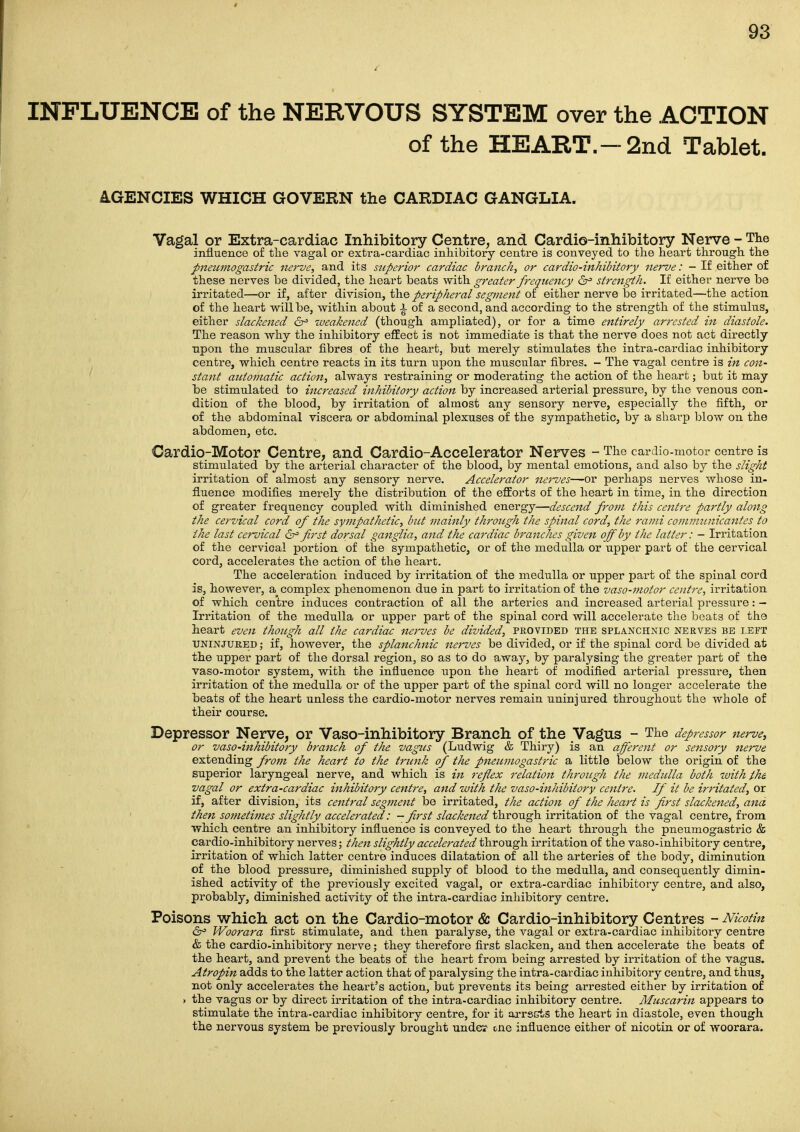 INFLUENCE of the NERVOUS SYSTEM over the ACTION of the HEART.—2nd Tablet. 4GENCIES WHICH GOVERN the CARDIAC GANGLIA. Vagal or Extra-cardiac Inhibitory Centre, and Cardio-inhibitory Nerve - The influence of the vagal or extra-cardiac inhibitory centre is conveyed to tlie heart through the pneumogastric nerve., and its superior cardiac branch, or cardio-inhibitory nerve: - If either of these nerves be divided, the heart beats with greater frequency strength. If either nerve be irritated—or if, after division, the peripheral segment of either nerve he irritated—the action of the heart will be, within about ^ of a second, and according to the strength of the stimulus, either slackened weakened (though ampliated), or for a time entirely art'ested in diastole. The reason why the inhibitory effect is not immediate is that the nerve does not act directly upon the muscular fibres of the heart, but merely stimulates the intra-cardiac inhibitory centre, which centre reacts in its turn upon the muscular fibres, - The vagal centre is in con- stant atttomatic action, always restraining or moderating the action of the heart; but it may be stimulated to increased inhibitory action by increased arterial pressure, by the venous con- dition of the blood, by irritation of almost any sensory nerve, especially the fifth, or of the abdominal viscera or abdominal plexuses of the sympathetic, by a shai-p blow on the abdomen, etc. Cardio-Motor Centre, and Cardio-Accelerator Nerves - The cardio-motor centre is stimulated by the arterial character of the blood, by mental emotions, and also by the slight irritation of almost any sensory nerve. Accelerator nerves—or perhaps nerves whose in- fluence modifies merely the distribution of the eflEorts of the heart in time, in the direction of greater frequency coupled with diminished energy—descend frojji this cejitre partly along the cervical cord of the sympathetic, but mainly through the spinal cord, the rami communicantes to the last cervical first dorsal ganglia, and the cardiac bt'anches given off by the latter: - Irritation of the cervical portion of the sympathetic, or of the medulla or upper part of the cervical cord, accelerates the action of the heart. The acceleration induced by irritation of the medulla or upper part of the spinal cord is, however, a^ complex phenomenon due in part to irritation of the vaso-motor centre, irritation of which centre induces contraction of all the arteries and increased arterial pressure: - Irritation of the medulla or upper part of the spinal cord will accelerate the beats of the heart even though all the cardiac nerves be divided, provided the splanchnic nerves be left UNINJURED; if, however, the splanchnic nerves be divided, or if the spinal cord be divided at the upper part of the dorsal region, so as to do away, by paralysing the greater part of the vaso-motor system, with the influence upon the heart of modified arterial pressure, then irritation of the medulla or of the upper part of the spinal cord will no longer accelerate the beats of the heart unless the cardio-motor nerves remain uninjured throughout the whole of their course. Depressor Nerve, or Vaso-inhibitory Branch of the Vagus - The depressor nerve, or vaso-inhibitory branch of the vagus (Ludwig & Thiry) is an afferent or sensory nerve extending from the heart to the trunk of the pneumogastric a little below the origin of the superior laryngeal nerve, and which is m refiex relation th'oitgh the medulla both -with the vagal or extra-cardiac inhibitory centre, and with the vaso-inhibitory centre. If it be irritated, or if, after division, its central segjtient be irritated, the action of the heart is first slackened, and then sometimes slightly accelerated: - first slackened through irritation of the vagal centre, from which centre an inhibitory influence is conveyed to the heart through the pneumogastric & cardio-inhibitory nerves; then slightly accelet'ated through irritation of the vaso-inhibitory centre, irritation of which latter centre induces dilatation of all the arteries of the body, diminution of the blood pressure, diminished supply of blood to the medulla, and consequently dimin- ished activity of the previously excited vagal, or extra-cardiac inhibitory centre, and also, probably, diminished activity of the intra-cardiac inhibitory centre. Poisons which act on the Cardio-motor & Cardio-inhibitory Centres - Nicotin 6^ Woorara first stimulate, and then paralyse, the vagal or extra-cardiac inhibitory centre & the cardio-inhibitory nerve; they therefore first slacken, and then accelerate the beats of the heart, and prevent the beats of the heart from being arrested by irritation of the vagus. Atropin adds to the latter action that of paralysing the intra-cardiac inhibitory centre, and thus, not only accelerates the heart's action, but prevents its being arrested either by irritation of . the vagus or by direct irritation of the intra-cardiac inhibitory centre. Muscarin appears to stimulate the intra-cardiac inhibitory centre, for it arrscts the heart in diastole, even though the nervous system be previously brought under- one influence either of nicotin or of woorara.