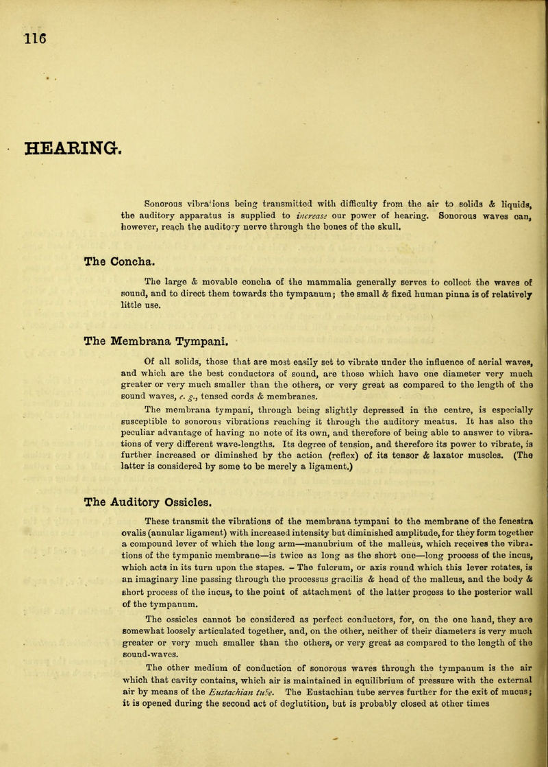 HEARING. Sonorous vibrations being transmitted with difficulty from the air to solids & liquids, the auditory apparatus is supplied to increase our power of hearing. Sonorous waves can, however, reach the audito^'y nerve through the bones of the skull. The Concha. The large & movable conoha of the mammalia generally serves to collect the waves of sound, and to direct them towards the tympanum j the small & fixed human pinna is of relatively little use. The Membrana Tympani. Of all solids, those that are most easily set to vibrate under the influence of aerial waves, and which are the best conductors of sound, are those which have one diameter very much greater or very much smaller than the others, or very great as compared to the length of the Eound waves, e. tensed cords & membranes. The membrana tympani, through being slightly depressed in the centre, is especially susceptible to sonorous vibrations reaching it through the auditory meatus. It has also the peculiar advantage of having no note of its own, and therefore of being able to answer to vibra- tions of very different wave-lengths. Its degree of tension, and therefore its power to vibrate, is further increased or diminshed by the action (reflex) of its tensor & laxator muscles. (Tho latter is considered by some to be merely a ligament.) The Auditory Ossicles. These transmit the vibrations of the membrana tympani to the membrane of the fenestra ovalis (annular ligament) with increased intensity bat diminished amplitude, for they form together a compound lever of which the long arm—manubrium of the malleus, which receives the vibra- tions of the tympanic membrane—is twice as long as the short one—^long process of the incus, which acts in its turn upon the stapes. - The fulcrum, or axis round which this lever rotates, is an imaginary line passing through the processus gracilis & head of the malleus, and the body & short process of the incus, to the point of attachment of the latter process to the posterior wall of the tympanum. The ossicles cannot be considered as perfect conductors, for, on the one hand, they are somewhat loosely articulated together, and, on the other, neither of their diameters is very much greater or very much smaller than the others, or very great as compared to the length of the sound-waves. The other medium of conduction of sonorous waves through the tympanum is the air which that cavity contains, which air is maintained in equilibrium of pressure with the external air by means of the Eustachian tithe. The Eustachian tube serves further for the exit of mucus; it is opened during the second act of deglutition, but is probably closed at other times