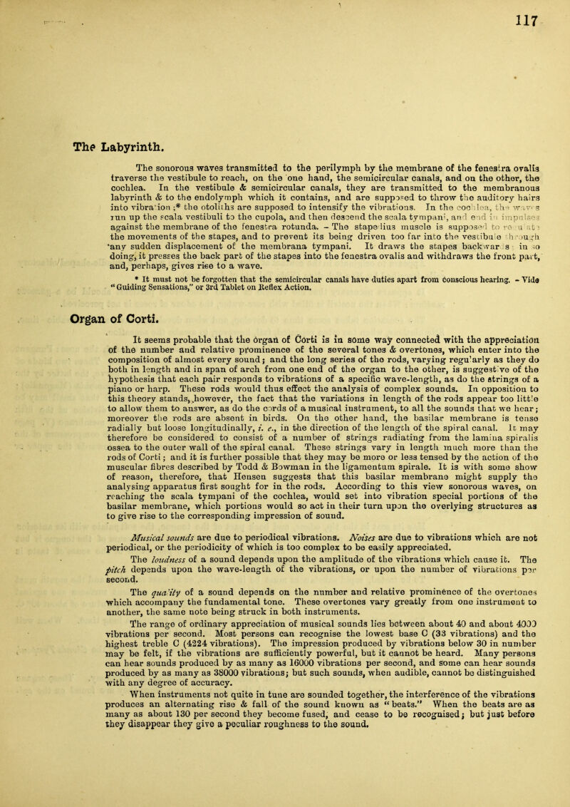 The Labyrinth. The sonorous waves transmitted to the perilymph by the membrane of the fenestra oralis traverse the vestibule to reach, on the one hand, the semicircular canals, and on the other, the cochlea. In the vestibule & semicircular canals, they are transmitted to the membranous labyrinth & to the endolymph which it contains, and are supposed to throw the auditory hairs into Adbra'ion ;* the otoliths are supposed to intensify the vibrations. In the foc .lea. t>v^ -r ;r- 3 lun up the pcala vestibuli to the cupola, and then descend the soala tympdn?, an ! e - ■ 1 against the membrane of the fenestra rotunda. - The stape lius muscle is suppos'^ o; the movements of the stapes, and to prevent its bein<? driven too far into the vescibii 0 n )u;h 'any sudden displacement of the membrana tympani. It draws the stapes backwar s in ;o doing, it presses the back part of the stapes into the fenestra ovalis and withdraws the front pait, and, perhaps, gives riee to a wave. * It must not be forgotten that the semicircular canals have duties apart from conscious hearing. - Yido  Guiding Sensations, or 3rd Tablet on Reflex Action. Organ of Corti. It seems probable that the orgatL of Oorti is la some way connected with the appreciation of the number and relative prominence of the several tones & overtones, which enter into the composition of almost every sound; and the long series of the rods, varying regularly as they do both in length and in span of arch from one end of the organ to the other, is suggestive of the hypothesis that each pair responds to vibrations of a specific wave-length, as do the strings of a piano or harp. These rods would thus eflfect the analysis of complex sounds. In opposition to this theory stands, .however, the fact that the variations in length of the rods appear too little to allow them to answer, as do the cords of a musical instrument, to all the sounds that we hear; moreover the rods are absent in birds. On the other hand, the basilar membrane is tense radially but loose longitudinally, /. e., in the direction of the length of the spiral canal. Ic may therefore be considered to consist of a number of strings radiating from the lamina spiralis ossea to the outer wall of the spiral canal. These strings vary in length much moi'e than the rods of Corti; and it is further possible that they may be more or less tensed by the action of the muscular fibres described by Todd & Bowman in the ligaraentum spirale. It is with some show of reason, therefore, that Hensen suggests that this basilar membrane might supply the analysing apparatus first sought for in the rods. According to this view sonorous waves, on reacliing the scala tympani of the cochlea, would set into vibration special portions of the basilar membrane, which portions would so act in their turn upon the overlying structures as to give rise to the corresponding impression of sound. Musical sounds are due to periodical vibrations. Noises are due to vibrations which are not periodical, or the periodicity of which is too complex to be easily appreciated. The loudness of a sound depends upon the amplitude of the vibrations which cause it. The pitch depends upon the wave-length of the vibrations, or upon the number of vibrations p3r second. The qua'iiy of a sound depends on the number and relative prominence of the overtones which accompany the fundamental tone. These overtones vary greatly from one instrument to another, the same note being struck in both instruments. The range of ordinary appreciation of musical sounds lies between about 40 and about 4003 vibrations per second. Most persons can recognise the lowest base C (33 vibrations) and the highest treble C (4224 vibrations). The impression produced by vibrations below 30 in number may be felt, if the vibrations are sufficiently powerful, but it cannot be heard. Many persons can hear sounds produced by as many as 16000 vibrations per second, and some can hear sounds produced by as many as 38000 vibrations; but such sounds, when audible, cannot be distinguished with any degree of accuracy. When instruments not quite in tune are sounded together, the interference of the vibrations produces an alternating rise & fall of the sound known as  beats. When the beats are as many as about 130 per second they become fused, and cease to b© recognised j but juat before they disappear they give a peculiar roughness to the sound.