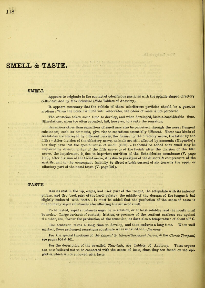 SMELL & TASTE. SMELL Appears to originate in the contact of odoriferous particles witli the spindle-shaped olfactory cells described by Max Schultze (Vide Tablets of Anatomy). It appears necessary that the vehicle of these odoriferous particles should be a gazeoUB medium : When the nostril is filled with rose-water, the odour of roses is not perceived. The sensation takes some time to develop, and when developed, lasts a considerable time. Stimulations, when too often repeated, fail, however, to awake the sensation. Sensations other than sensations of smell may also be perceived through the nose: Pungent substance?, such as ammonia, give rise to sensations essentially different. These two kinds of sensations are conveyed by different nerves, the former by the olfactory nerve, the latter by the fifth : - After division of the olfactory nerve, animals are still affected by ammonia (Magendie) j but they have lost the special sense of smell (Bifii). - It should be added that smell may be impaired by division either of the fifth nerve, or of the facial; after the division of the fifth nerve, the impairment is due to imperfect nutrition of the Schneiderian membrane (Y. page 100); after division of the facial nerve, it is due to paralysis of the dilators & compressors of the nostrils, and to the consequent inability to direct a brisk current of air towards the upper or olfactory part of the nasal fossae (Y. page 101). TASTE Has its seat in the tip, edges, and back part of the tongue, the soft palate with its anterior pillars, and the back part of the hard palate; the middle of the dorsum of the tongue is but slightly endowed with taste. - It must be added that the perfection of the sense of taste ia due to many sapid substances also affecting the sense of smell. To be tasted, sapid substances must be in solution, or at least sol able j and the mouth must be moist. Large surfaces of contact, friction, or pressure of the sentient surfaces one against tl e other, etc., favour the production of the sensation, as does also a temperature of about 40° 0. The sensation takes a long time to develop, and then endures a long time. When well marked, these prolonged sensations constitute what is called the after-tasle. For the special functions of the Lingual 6^ Giosso-Pharyngeal Nerve& the Chorda Tympanlt see pages 104 & 101. For the description of the so.called Taste-buds^ see Tablets of Anatomy. These organs are now believed not to be connected with the sense of taste, since they are found on the epi- glottis which is not endowed with taste.