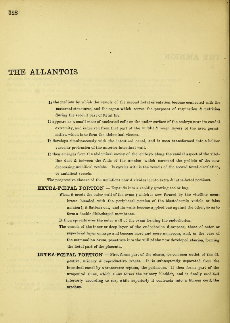 THE ALLANTOIS Is the medium by which the vessels of the second fcetal circulation become connected with the maternal structures, and the organ which serves the purposes of respiration & nutrition during the second part of foetal life. It appears as a small mass of nucleated cells on the under surface of the embryo near its caudal extremity, and is derived from that part of the middle & inner layers of the area germi- nativa which is to form the abdominal viscera. It develops simultaneously with the inte?tinal canal, and is soon transformed into a hollow vascular protrusion of the anterior intestinal wall. It then emerges from the abdominal cavity of the embryo along the caudal aspect of the vitel- line duct & between the folds of the amnion which surround the pedicle of the now decreasing umbilical vesicle. It carries with it the vessels of the second foetal circulation, or umbilical vessels. The progressive closure of the umbilicus now divivides it into extra & intra-foetal portions. EXTRA-FCETAL POBTION — Expands into a rapidly growing sac or bag. When it meets the outer wall of the ovum ( which is now formed by the vitelline mem. brane blended with the peripheral portion of the blastodermic vesicle or false amnion), it flattens out, and its walls become applied one against the other, so as to form a double disk-shaped membrane. It then spreads over the outer wall of the ovum forming the endochorlon. The vessels of the inner or deep layer of the endochorion disappear, those of outer or superficial layer enlarge and become more and more numerous, and, in the case of the mammalian ovum, penetrate into the villi of the now developed chorion, forming the foetal part of the placenta. INTRA-FCETAL PORTION — First forms part of the cloaca, or common outlet of the di- gestive, urinary & reproductive tracts. It is subsequently separated from the intestinal canal by a transverse septum, the perinaeum. It then forms part of the nrogenital sinus, which sinus forms the urinary bladder, and is finally modified inferiorly according to sex, while superiorly it contracts into a fibrous cord, the ureichus.